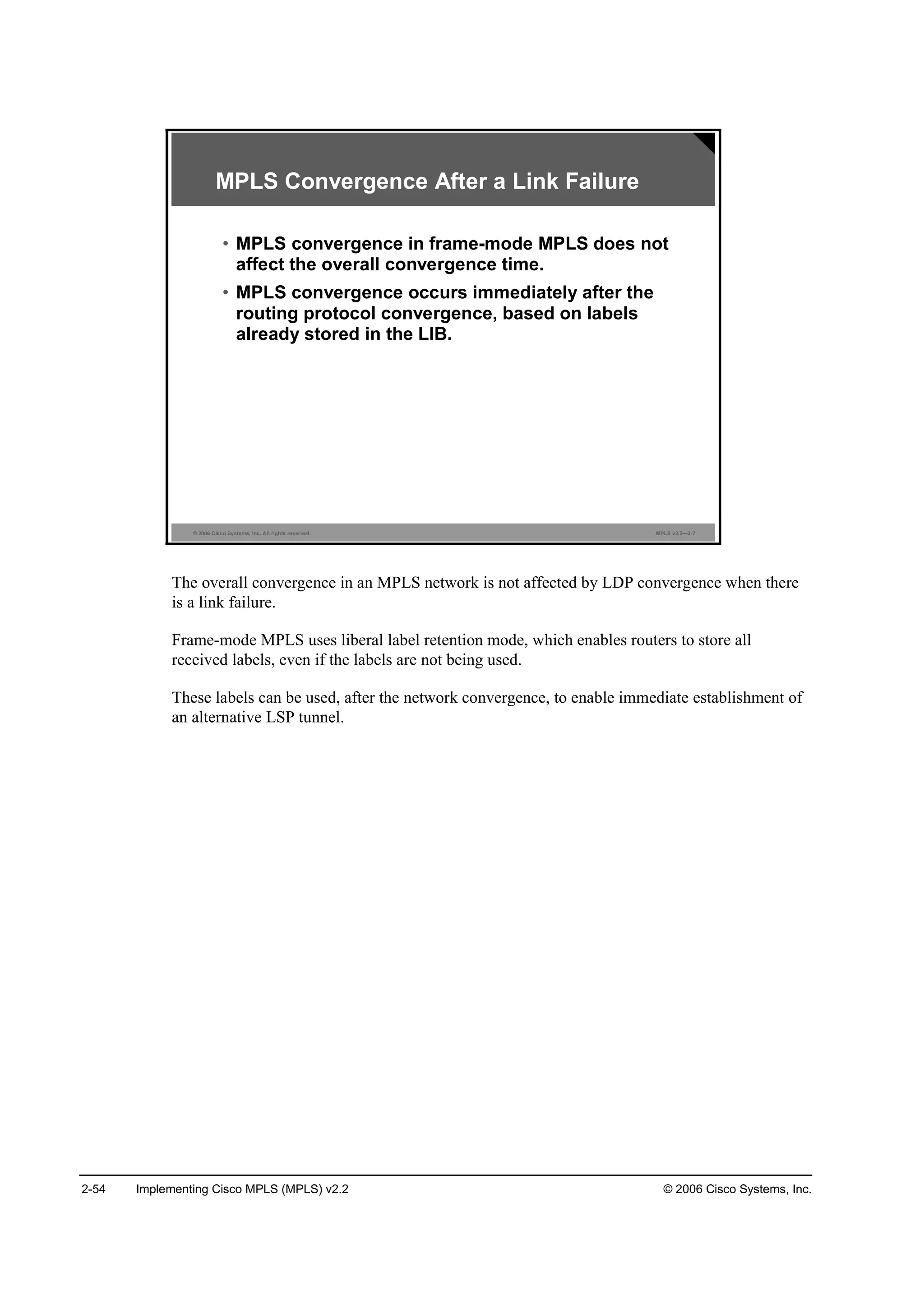 2-54 Implementing Cisco MPLS (MPLS) v2.2 © 2006 Cisco Systems, Inc.
© 2006 Cisco Systems, Inc. All rights reserved. MPLS v2.2—2-7
MPLS Convergence After a Link Failure
• MPLS convergence in frame-mode MPLS does not
affect the overall convergence time.
• MPLS convergence occurs immediately after the
routing protocol convergence, based on labels
already stored in the LIB.
The overall convergence in an MPLS network is not affected by LDP convergence when there
is a link failure.
Frame-mode MPLS uses liberal label retention mode, which enables routers to store all
received labels, even if the labels are not being used.
These labels can be used, after the network convergence, to enable immediate establishment of
an alternative LSP tunnel.
 