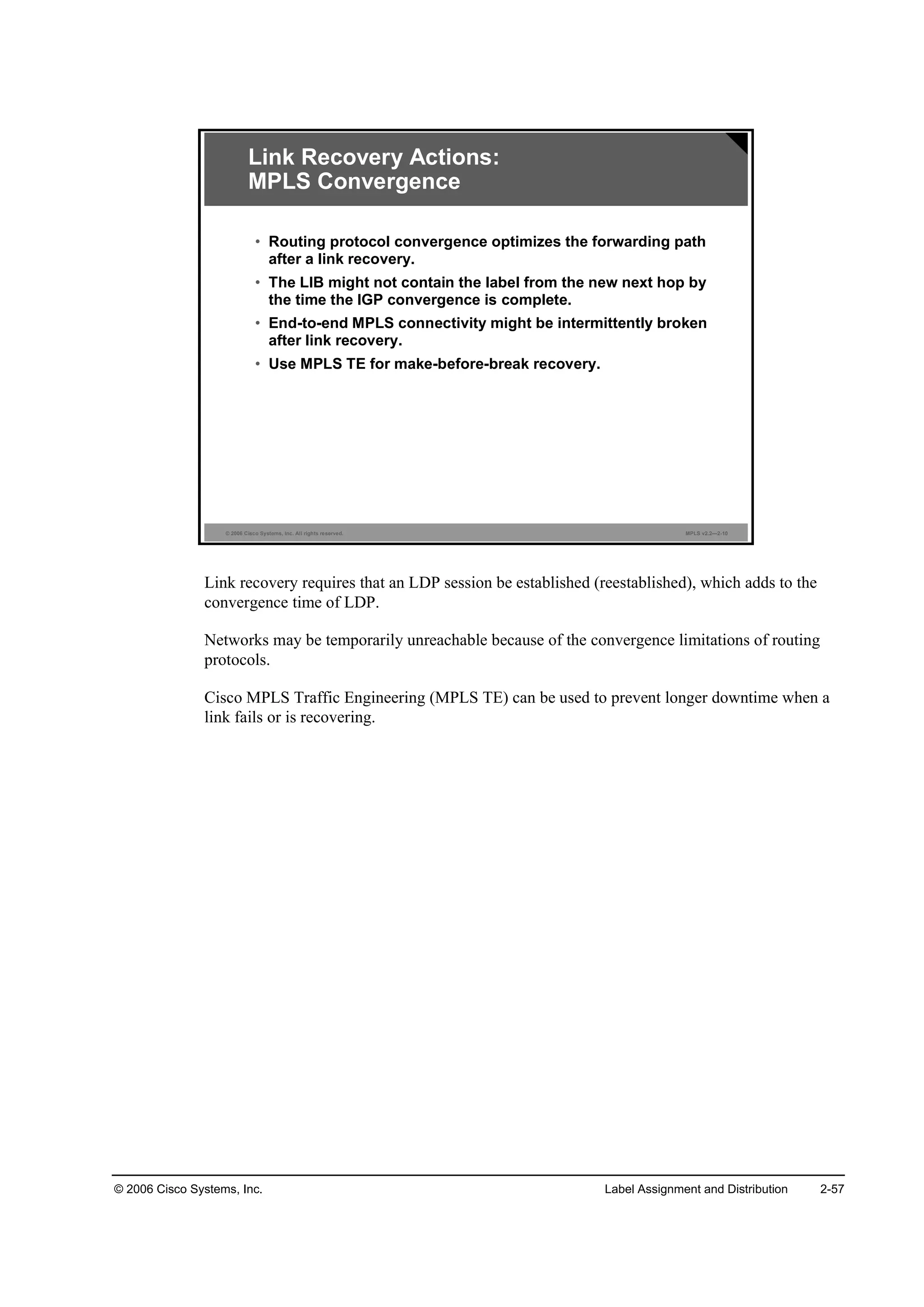 © 2006 Cisco Systems, Inc. Label Assignment and Distribution 2-57
© 2006 Cisco Systems, Inc. All rights reserved. MPLS v2.2—2-10
Link Recovery Actions:
MPLS Convergence
• Routing protocol convergence optimizes the forwarding path
after a link recovery.
• The LIB might not contain the label from the new next hop by
the time the IGP convergence is complete.
• End-to-end MPLS connectivity might be intermittently broken
after link recovery.
• Use MPLS TE for make-before-break recovery.
Link recovery requires that an LDP session be established (reestablished), which adds to the
convergence time of LDP.
Networks may be temporarily unreachable because of the convergence limitations of routing
protocols.
Cisco MPLS Traffic Engineering (MPLS TE) can be used to prevent longer downtime when a
link fails or is recovering.
 