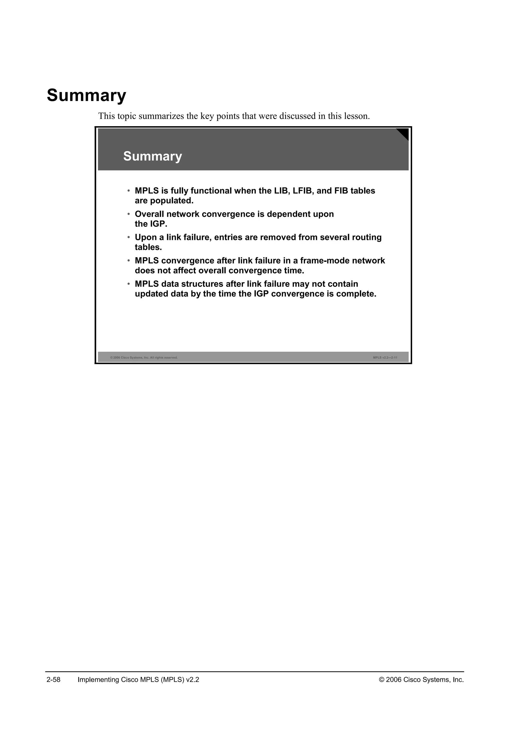 2-58 Implementing Cisco MPLS (MPLS) v2.2 © 2006 Cisco Systems, Inc.
Summary
This topic summarizes the key points that were discussed in this lesson.
© 2006 Cisco Systems, Inc. All rights reserved. MPLS v2.2—2-11
Summary
• MPLS is fully functional when the LIB, LFIB, and FIB tables
are populated.
• Overall network convergence is dependent upon
the IGP.
• Upon a link failure, entries are removed from several routing
tables.
• MPLS convergence after link failure in a frame-mode network
does not affect overall convergence time.
• MPLS data structures after link failure may not contain
updated data by the time the IGP convergence is complete.
 