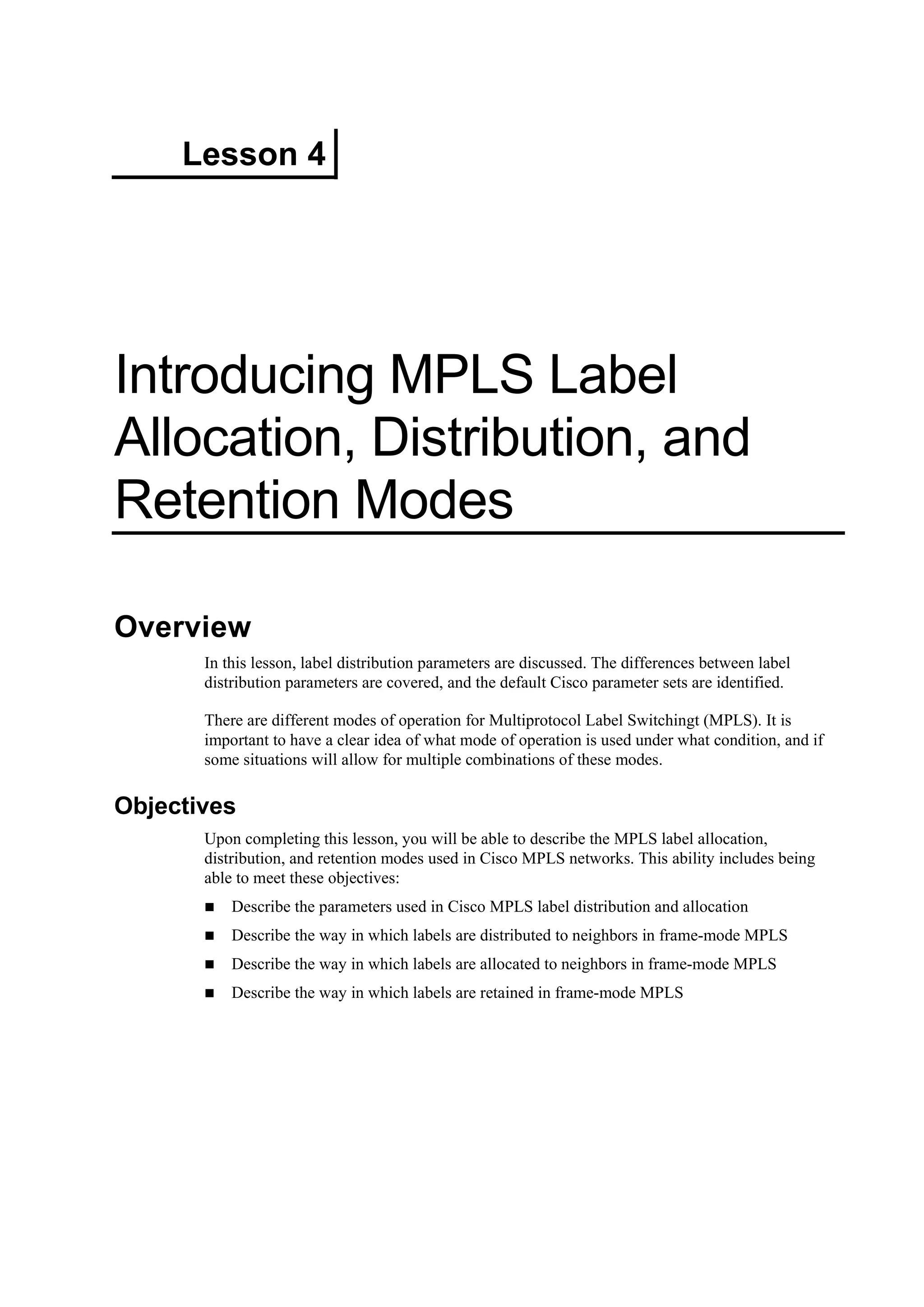 Lesson 4
Introducing MPLS Label
Allocation, Distribution, and
Retention Modes
Overview
In this lesson, label distribution parameters are discussed. The differences between label
distribution parameters are covered, and the default Cisco parameter sets are identified.
There are different modes of operation for Multiprotocol Label Switchingt (MPLS). It is
important to have a clear idea of what mode of operation is used under what condition, and if
some situations will allow for multiple combinations of these modes.
Objectives
Upon completing this lesson, you will be able to describe the MPLS label allocation,
distribution, and retention modes used in Cisco MPLS networks. This ability includes being
able to meet these objectives:
Describe the parameters used in Cisco MPLS label distribution and allocation
Describe the way in which labels are distributed to neighbors in frame-mode MPLS
Describe the way in which labels are allocated to neighbors in frame-mode MPLS
Describe the way in which labels are retained in frame-mode MPLS
 