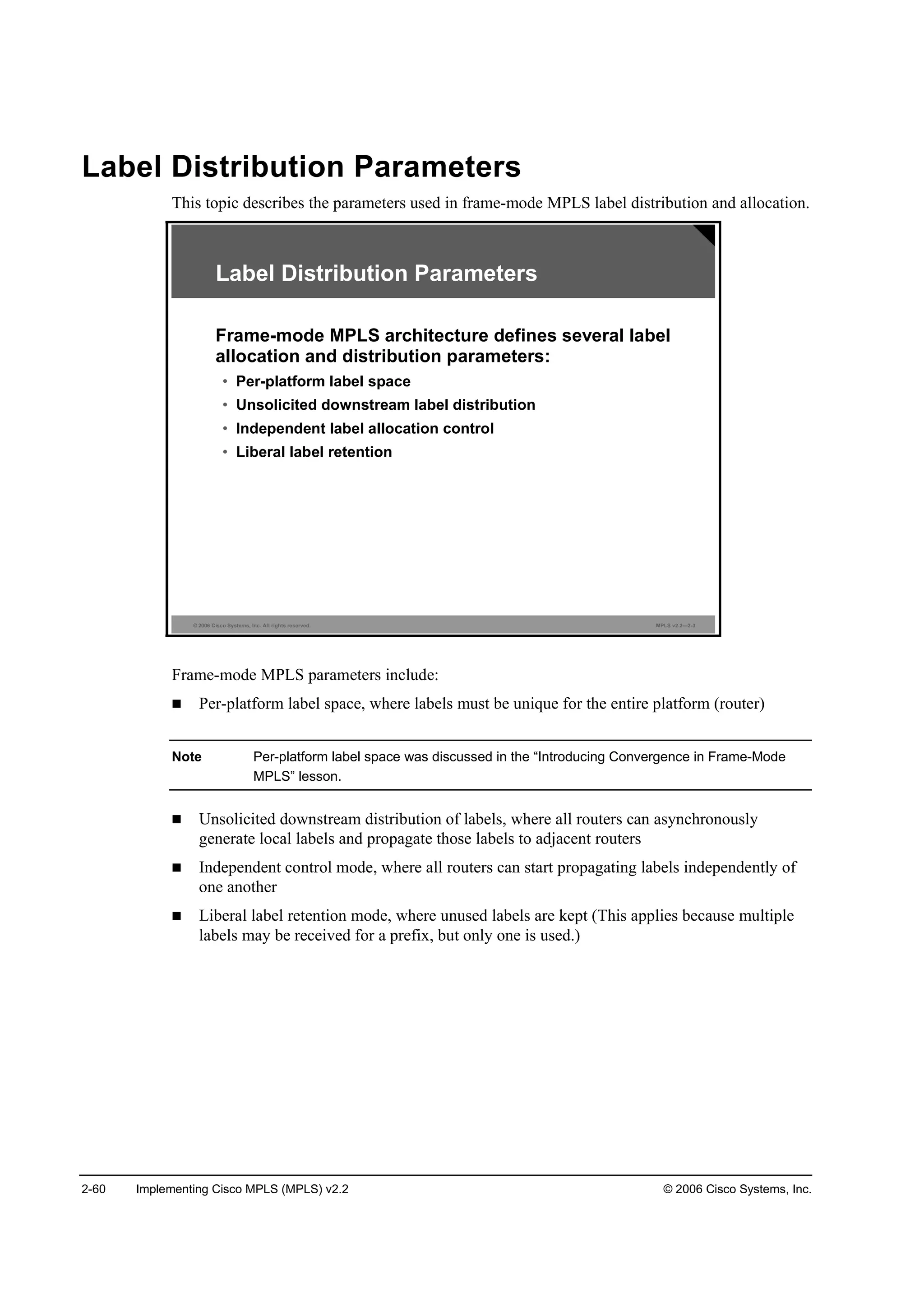 2-60 Implementing Cisco MPLS (MPLS) v2.2 © 2006 Cisco Systems, Inc.
Label Distribution Parameters
This topic describes the parameters used in frame-mode MPLS label distribution and allocation.
© 2006 Cisco Systems, Inc. All rights reserved. MPLS v2.2—2-3
Label Distribution Parameters
Frame-mode MPLS architecture defines several label
allocation and distribution parameters:
• Per-platform label space
• Unsolicited downstream label distribution
• Independent label allocation control
• Liberal label retention
Frame-mode MPLS parameters include:
Per-platform label space, where labels must be unique for the entire platform (router)
Note Per-platform label space was discussed in the “Introducing Convergence in Frame-Mode
MPLS” lesson.
Unsolicited downstream distribution of labels, where all routers can asynchronously
generate local labels and propagate those labels to adjacent routers
Independent control mode, where all routers can start propagating labels independently of
one another
Liberal label retention mode, where unused labels are kept (This applies because multiple
labels may be received for a prefix, but only one is used.)
 