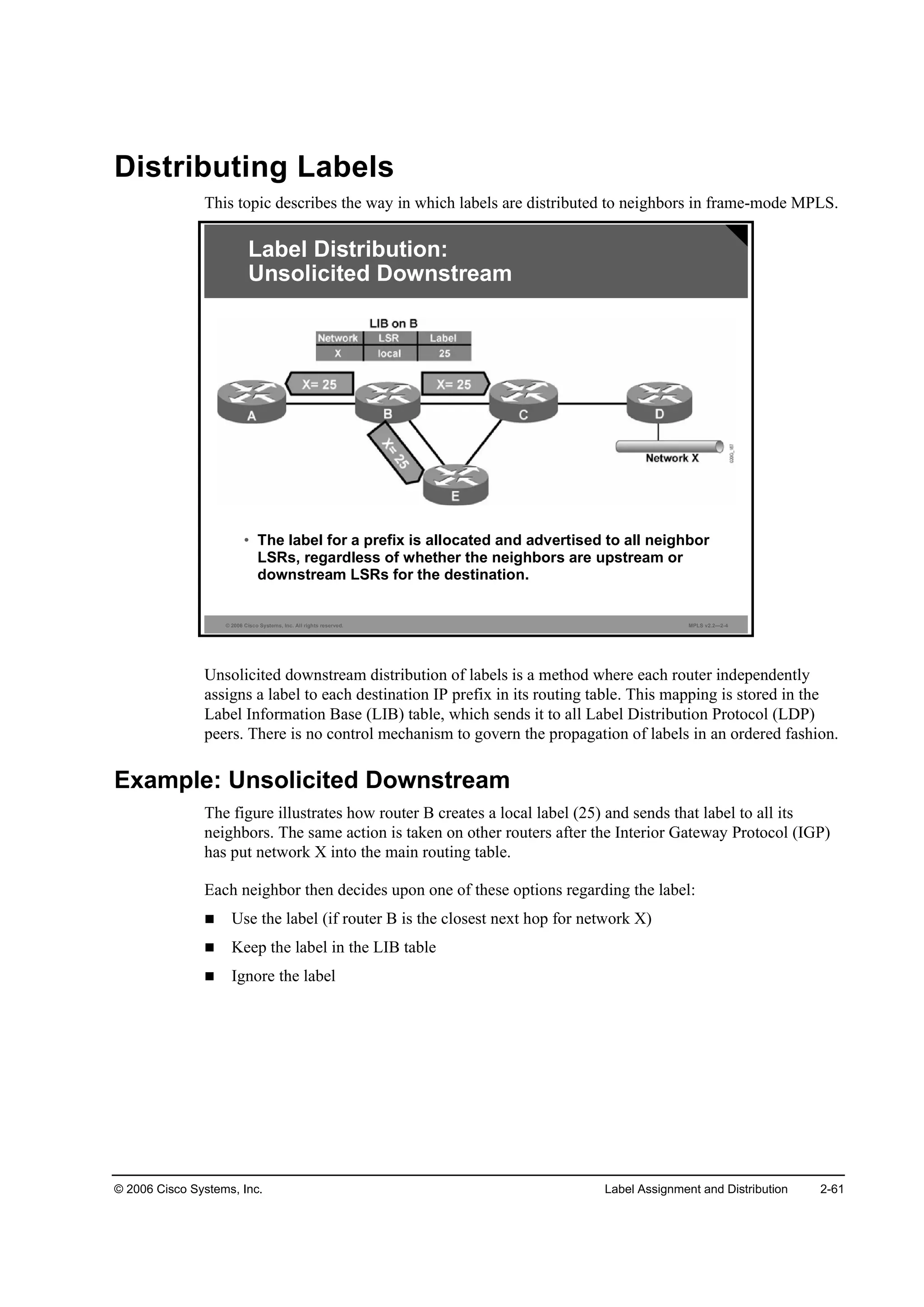 © 2006 Cisco Systems, Inc. Label Assignment and Distribution 2-61
Distributing Labels
This topic describes the way in which labels are distributed to neighbors in frame-mode MPLS.
© 2006 Cisco Systems, Inc. All rights reserved. MPLS v2.2—2-4
Label Distribution:
Unsolicited Downstream
• The label for a prefix is allocated and advertised to all neighbor
LSRs, regardless of whether the neighbors are upstream or
downstream LSRs for the destination.
Unsolicited downstream distribution of labels is a method where each router independently
assigns a label to each destination IP prefix in its routing table. This mapping is stored in the
Label Information Base (LIB) table, which sends it to all Label Distribution Protocol (LDP)
peers. There is no control mechanism to govern the propagation of labels in an ordered fashion.
Example: Unsolicited Downstream
The figure illustrates how router B creates a local label (25) and sends that label to all its
neighbors. The same action is taken on other routers after the Interior Gateway Protocol (IGP)
has put network X into the main routing table.
Each neighbor then decides upon one of these options regarding the label:
Use the label (if router B is the closest next hop for network X)
Keep the label in the LIB table
Ignore the label
 