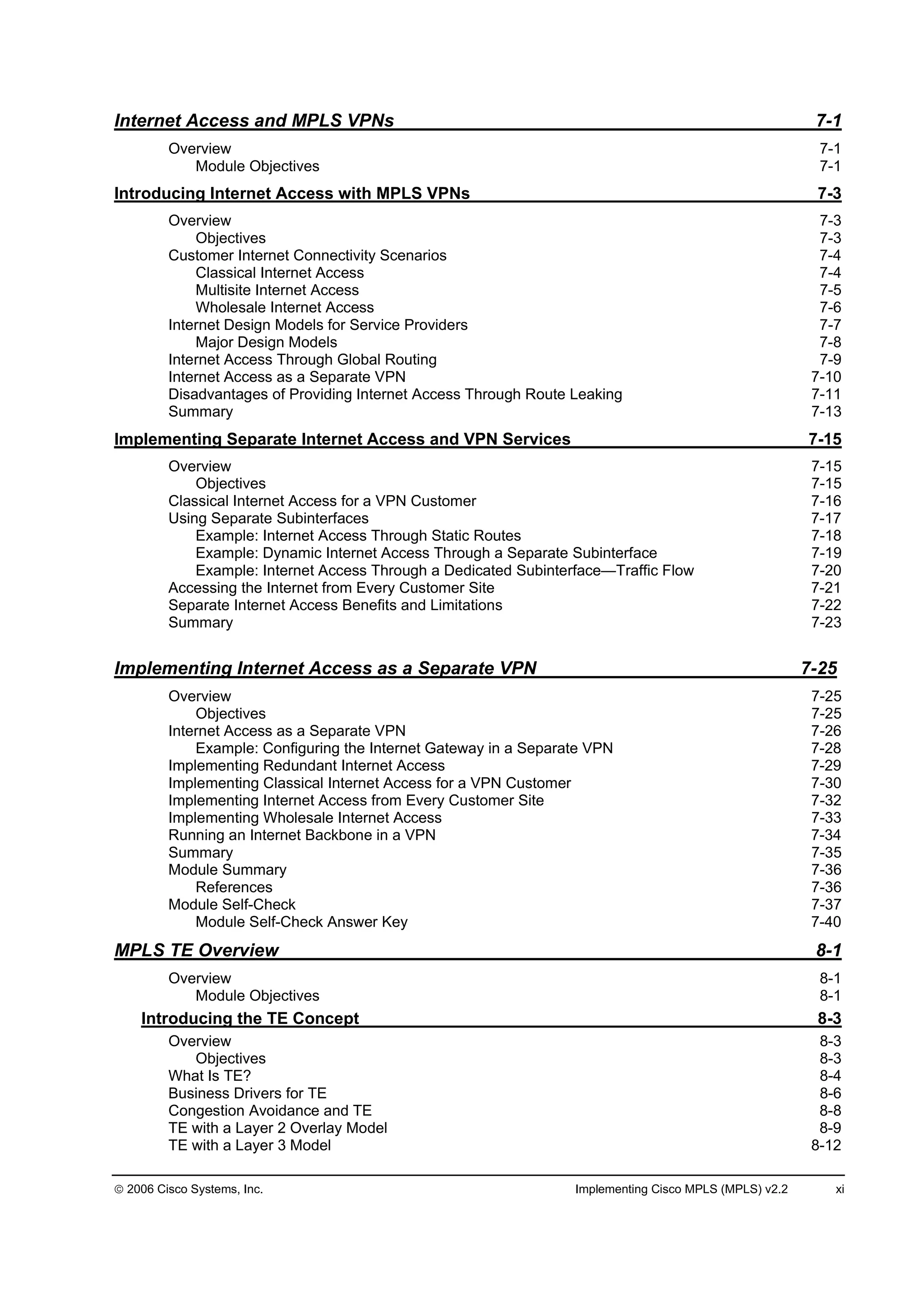 2006 Cisco Systems, Inc. Implementing Cisco MPLS (MPLS) v2.2 xi
Internet Access and MPLS VPNs 7-1
Overview 7-1
Module Objectives 7-1
Introducing Internet Access with MPLS VPNs 7-3
Overview 7-3
Objectives 7-3
Customer Internet Connectivity Scenarios 7-4
Classical Internet Access 7-4
Multisite Internet Access 7-5
Wholesale Internet Access 7-6
Internet Design Models for Service Providers 7-7
Major Design Models 7-8
Internet Access Through Global Routing 7-9
Internet Access as a Separate VPN 7-10
Disadvantages of Providing Internet Access Through Route Leaking 7-11
Summary 7-13
Implementing Separate Internet Access and VPN Services 7-15
Overview 7-15
Objectives 7-15
Classical Internet Access for a VPN Customer 7-16
Using Separate Subinterfaces 7-17
Example: Internet Access Through Static Routes 7-18
Example: Dynamic Internet Access Through a Separate Subinterface 7-19
Example: Internet Access Through a Dedicated Subinterface—Traffic Flow 7-20
Accessing the Internet from Every Customer Site 7-21
Separate Internet Access Benefits and Limitations 7-22
Summary 7-23
Implementing Internet Access as a Separate VPN 7-25
Overview 7-25
Objectives 7-25
Internet Access as a Separate VPN 7-26
Example: Configuring the Internet Gateway in a Separate VPN 7-28
Implementing Redundant Internet Access 7-29
Implementing Classical Internet Access for a VPN Customer 7-30
Implementing Internet Access from Every Customer Site 7-32
Implementing Wholesale Internet Access 7-33
Running an Internet Backbone in a VPN 7-34
Summary 7-35
Module Summary 7-36
References 7-36
Module Self-Check 7-37
Module Self-Check Answer Key 7-40
MPLS TE Overview 8-1
Overview 8-1
Module Objectives 8-1
Introducing the TE Concept 8-3
Overview 8-3
Objectives 8-3
What Is TE? 8-4
Business Drivers for TE 8-6
Congestion Avoidance and TE 8-8
TE with a Layer 2 Overlay Model 8-9
TE with a Layer 3 Model 8-12
 
