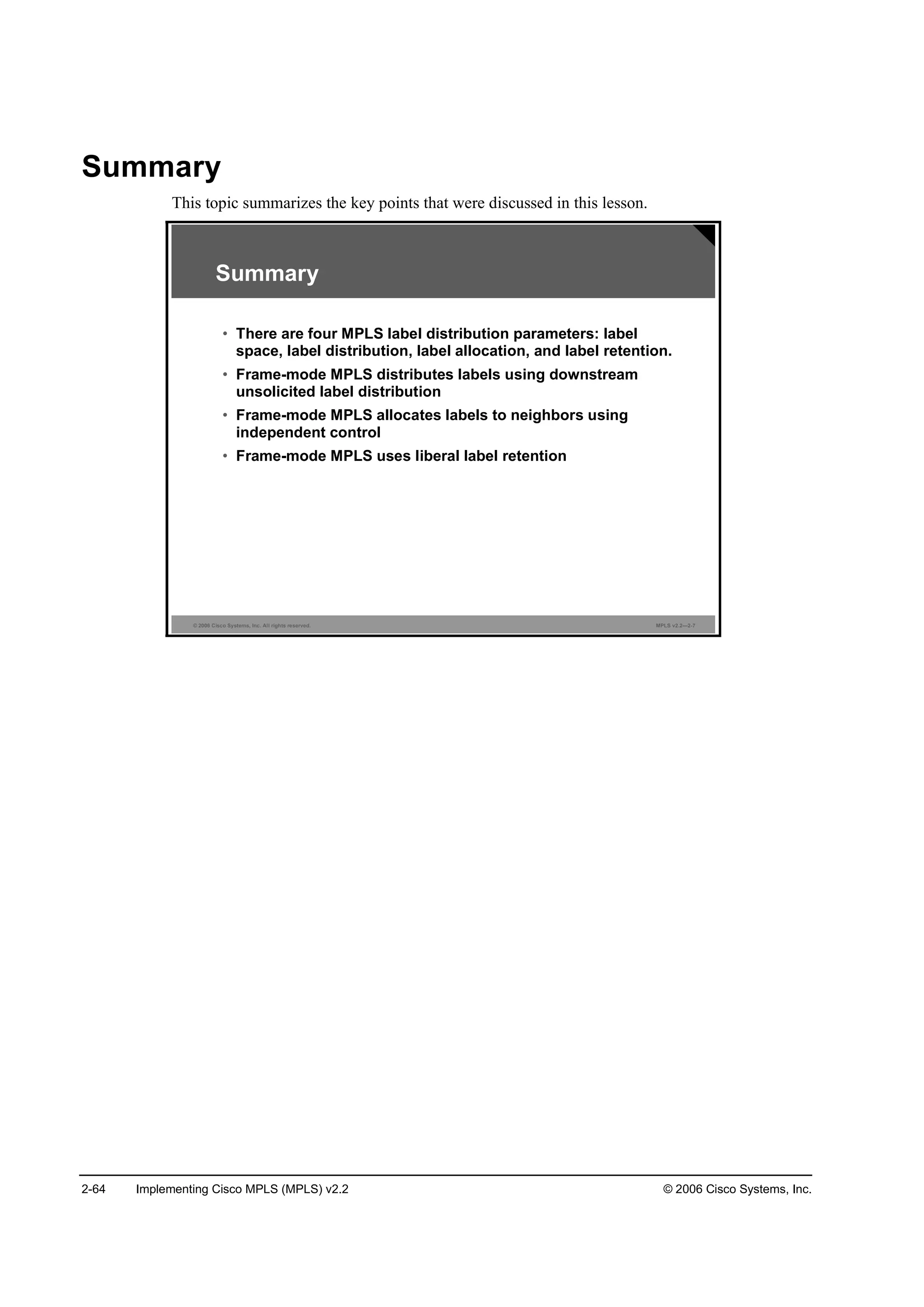2-64 Implementing Cisco MPLS (MPLS) v2.2 © 2006 Cisco Systems, Inc.
Summary
This topic summarizes the key points that were discussed in this lesson.
© 2006 Cisco Systems, Inc. All rights reserved. MPLS v2.2—2-7
Summary
• There are four MPLS label distribution parameters: label
space, label distribution, label allocation, and label retention.
• Frame-mode MPLS distributes labels using downstream
unsolicited label distribution
• Frame-mode MPLS allocates labels to neighbors using
independent control
• Frame-mode MPLS uses liberal label retention
 