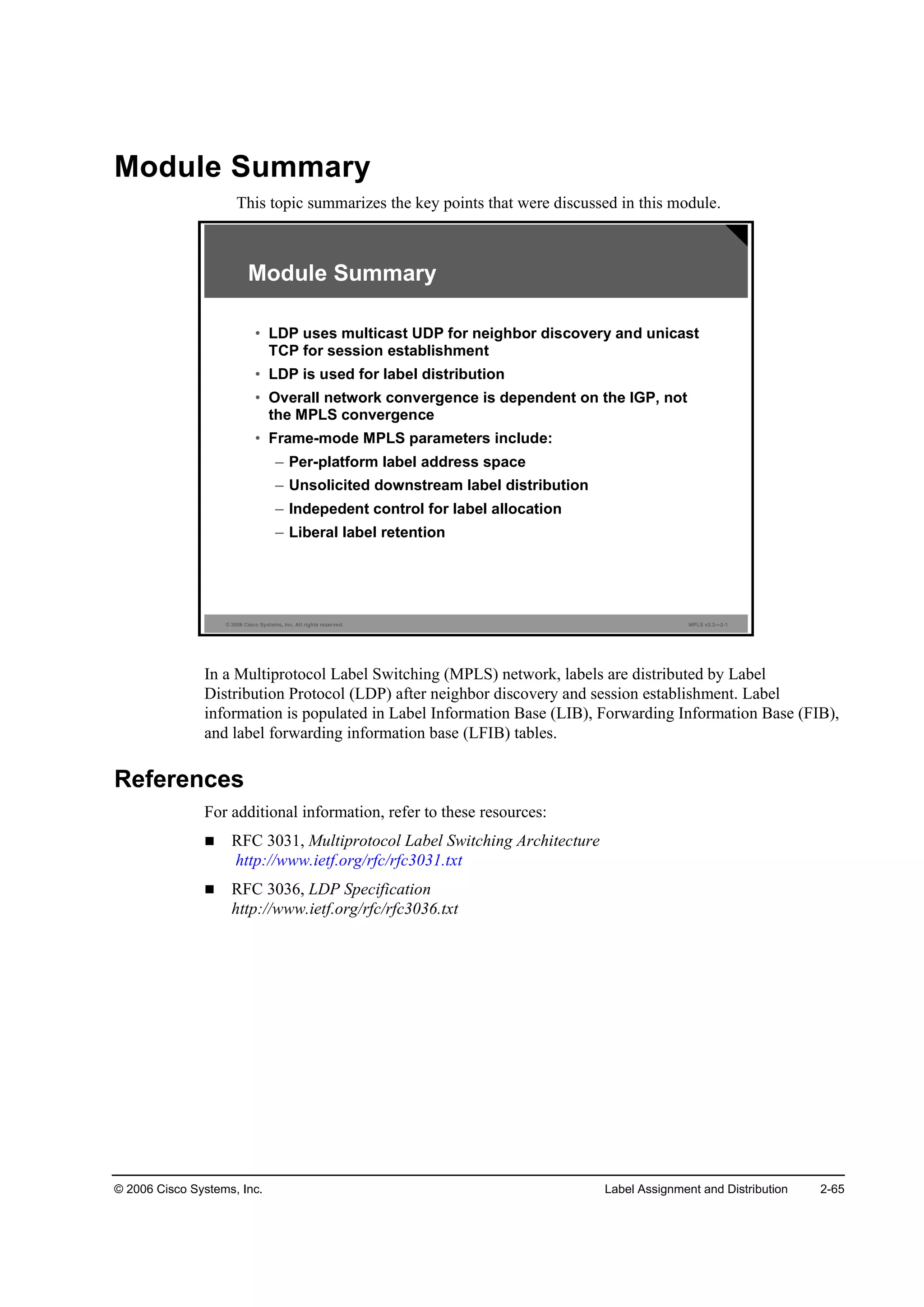 © 2006 Cisco Systems, Inc. Label Assignment and Distribution 2-65
Module Summary
This topic summarizes the key points that were discussed in this module.
© 2006 Cisco Systems, Inc. All rights reserved. MPLS v2.2—2-1
Module Summary
• LDP uses multicast UDP for neighbor discovery and unicast
TCP for session establishment
• LDP is used for label distribution
• Overall network convergence is dependent on the IGP, not
the MPLS convergence
• Frame-mode MPLS parameters include:
– Per-platform label address space
– Unsolicited downstream label distribution
– Indepedent control for label allocation
– Liberal label retention
In a Multiprotocol Label Switching (MPLS) network, labels are distributed by Label
Distribution Protocol (LDP) after neighbor discovery and session establishment. Label
information is populated in Label Information Base (LIB), Forwarding Information Base (FIB),
and label forwarding information base (LFIB) tables.
References
For additional information, refer to these resources:
RFC 3031, Multiprotocol Label Switching Architecture
http://www.ietf.org/rfc/rfc3031.txt
RFC 3036, LDP Specification
http://www.ietf.org/rfc/rfc3036.txt
 