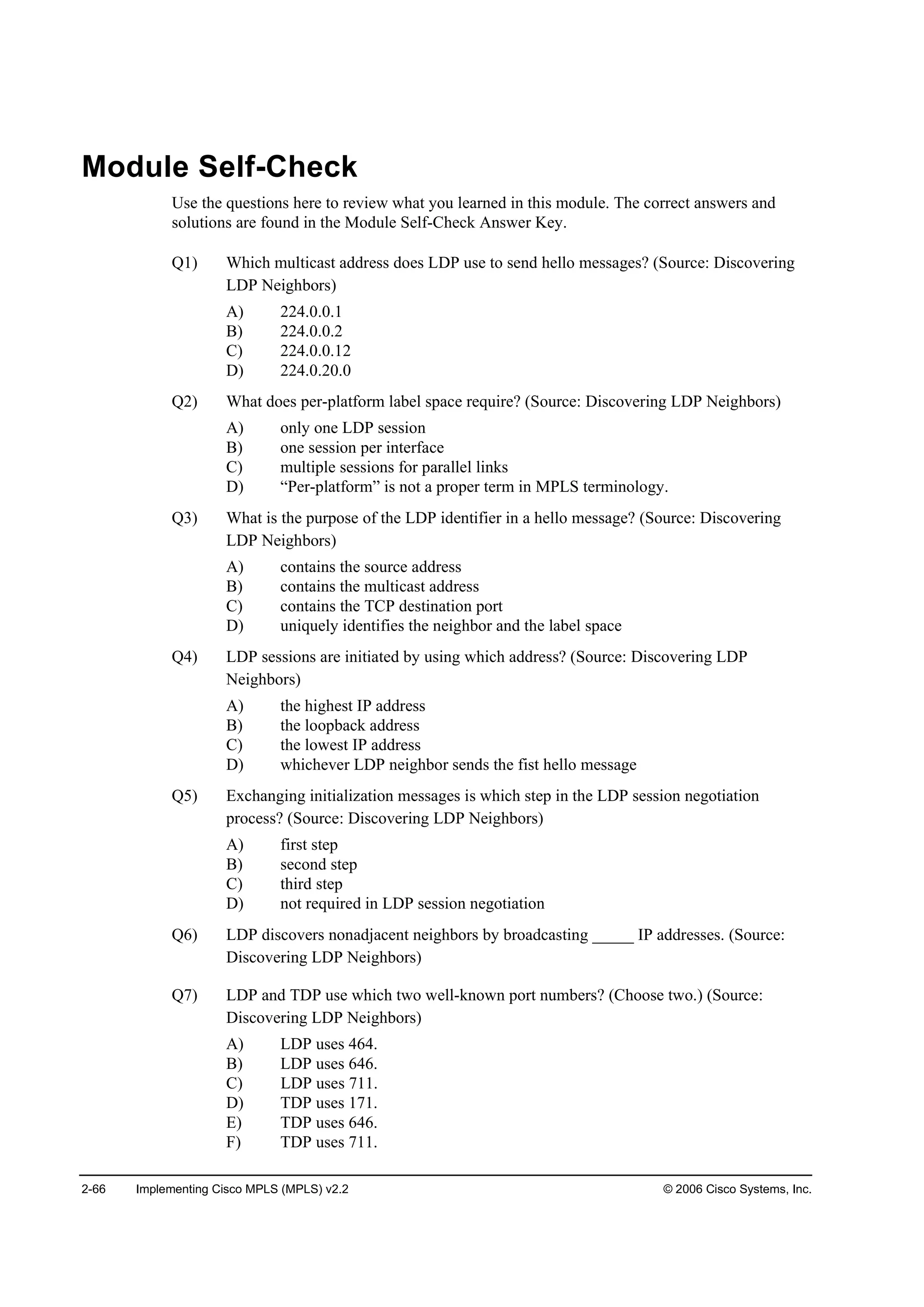 2-66 Implementing Cisco MPLS (MPLS) v2.2 © 2006 Cisco Systems, Inc.
Module Self-Check
Use the questions here to review what you learned in this module. The correct answers and
solutions are found in the Module Self-Check Answer Key.
Q1) Which multicast address does LDP use to send hello messages? (Source: Discovering
LDP Neighbors)
A) 224.0.0.1
B) 224.0.0.2
C) 224.0.0.12
D) 224.0.20.0
Q2) What does per-platform label space require? (Source: Discovering LDP Neighbors)
A) only one LDP session
B) one session per interface
C) multiple sessions for parallel links
D) “Per-platform” is not a proper term in MPLS terminology.
Q3) What is the purpose of the LDP identifier in a hello message? (Source: Discovering
LDP Neighbors)
A) contains the source address
B) contains the multicast address
C) contains the TCP destination port
D) uniquely identifies the neighbor and the label space
Q4) LDP sessions are initiated by using which address? (Source: Discovering LDP
Neighbors)
A) the highest IP address
B) the loopback address
C) the lowest IP address
D) whichever LDP neighbor sends the fist hello message
Q5) Exchanging initialization messages is which step in the LDP session negotiation
process? (Source: Discovering LDP Neighbors)
A) first step
B) second step
C) third step
D) not required in LDP session negotiation
Q6) LDP discovers nonadjacent neighbors by broadcasting _____ IP addresses. (Source:
Discovering LDP Neighbors)
Q7) LDP and TDP use which two well-known port numbers? (Choose two.) (Source:
Discovering LDP Neighbors)
A) LDP uses 464.
B) LDP uses 646.
C) LDP uses 711.
D) TDP uses 171.
E) TDP uses 646.
F) TDP uses 711.
 