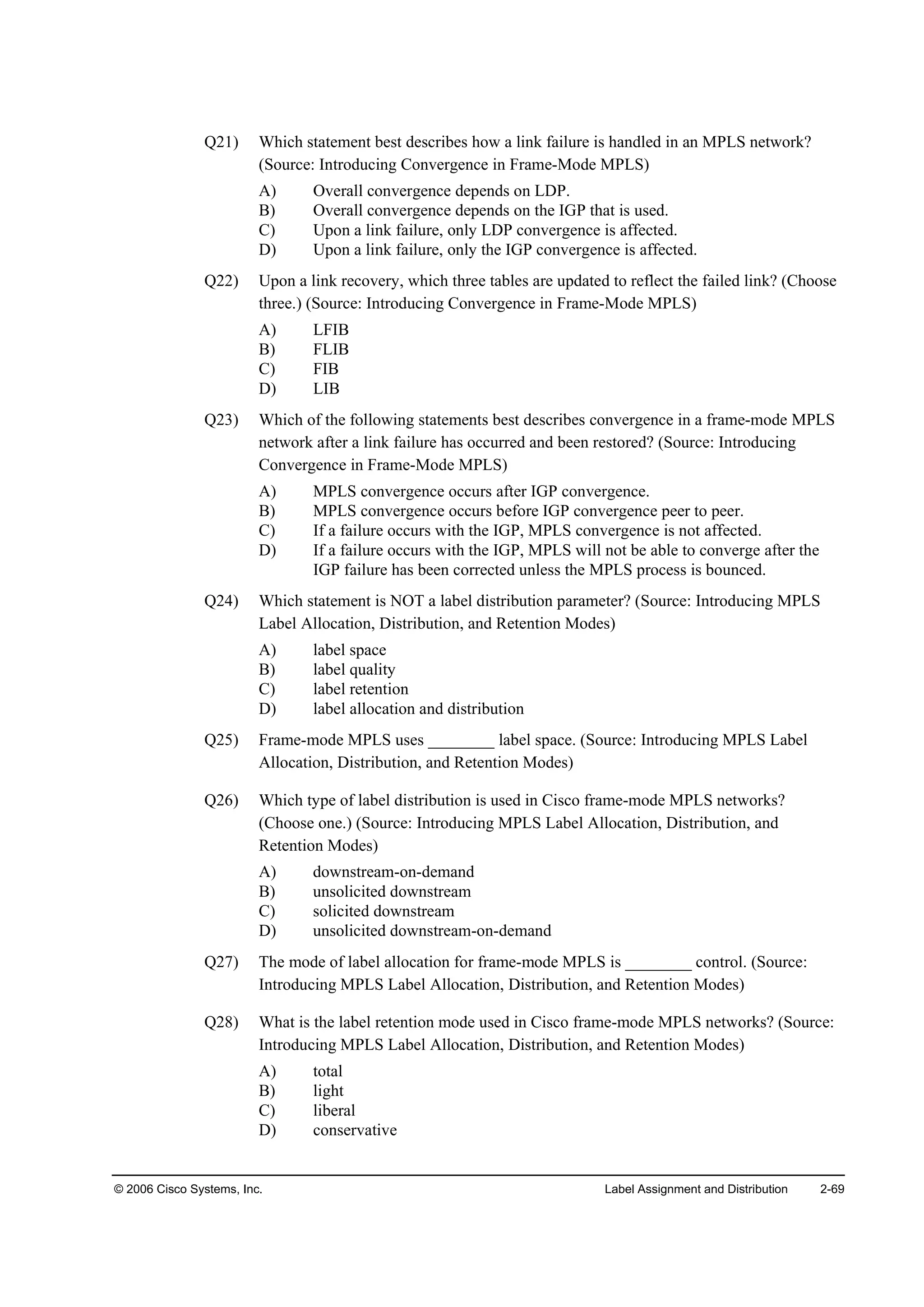 © 2006 Cisco Systems, Inc. Label Assignment and Distribution 2-69
Q21) Which statement best describes how a link failure is handled in an MPLS network?
(Source: Introducing Convergence in Frame-Mode MPLS)
A) Overall convergence depends on LDP.
B) Overall convergence depends on the IGP that is used.
C) Upon a link failure, only LDP convergence is affected.
D) Upon a link failure, only the IGP convergence is affected.
Q22) Upon a link recovery, which three tables are updated to reflect the failed link? (Choose
three.) (Source: Introducing Convergence in Frame-Mode MPLS)
A) LFIB
B) FLIB
C) FIB
D) LIB
Q23) Which of the following statements best describes convergence in a frame-mode MPLS
network after a link failure has occurred and been restored? (Source: Introducing
Convergence in Frame-Mode MPLS)
A) MPLS convergence occurs after IGP convergence.
B) MPLS convergence occurs before IGP convergence peer to peer.
C) If a failure occurs with the IGP, MPLS convergence is not affected.
D) If a failure occurs with the IGP, MPLS will not be able to converge after the
IGP failure has been corrected unless the MPLS process is bounced.
Q24) Which statement is NOT a label distribution parameter? (Source: Introducing MPLS
Label Allocation, Distribution, and Retention Modes)
A) label space
B) label quality
C) label retention
D) label allocation and distribution
Q25) Frame-mode MPLS uses ________ label space. (Source: Introducing MPLS Label
Allocation, Distribution, and Retention Modes)
Q26) Which type of label distribution is used in Cisco frame-mode MPLS networks?
(Choose one.) (Source: Introducing MPLS Label Allocation, Distribution, and
Retention Modes)
A) downstream-on-demand
B) unsolicited downstream
C) solicited downstream
D) unsolicited downstream-on-demand
Q27) The mode of label allocation for frame-mode MPLS is ________ control. (Source:
Introducing MPLS Label Allocation, Distribution, and Retention Modes)
Q28) What is the label retention mode used in Cisco frame-mode MPLS networks? (Source:
Introducing MPLS Label Allocation, Distribution, and Retention Modes)
A) total
B) light
C) liberal
D) conservative
 