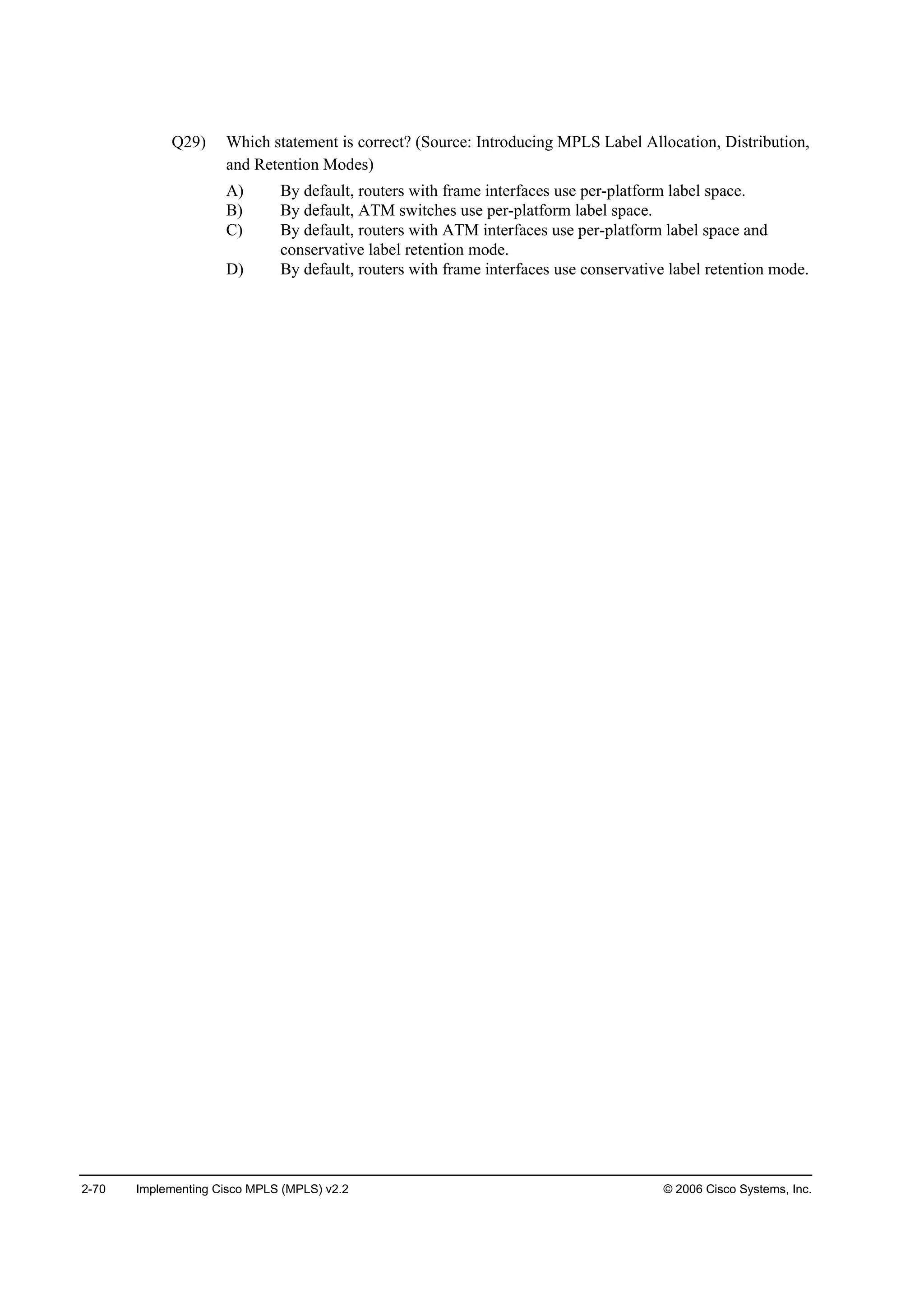 2-70 Implementing Cisco MPLS (MPLS) v2.2 © 2006 Cisco Systems, Inc.
Q29) Which statement is correct? (Source: Introducing MPLS Label Allocation, Distribution,
and Retention Modes)
A) By default, routers with frame interfaces use per-platform label space.
B) By default, ATM switches use per-platform label space.
C) By default, routers with ATM interfaces use per-platform label space and
conservative label retention mode.
D) By default, routers with frame interfaces use conservative label retention mode.
 