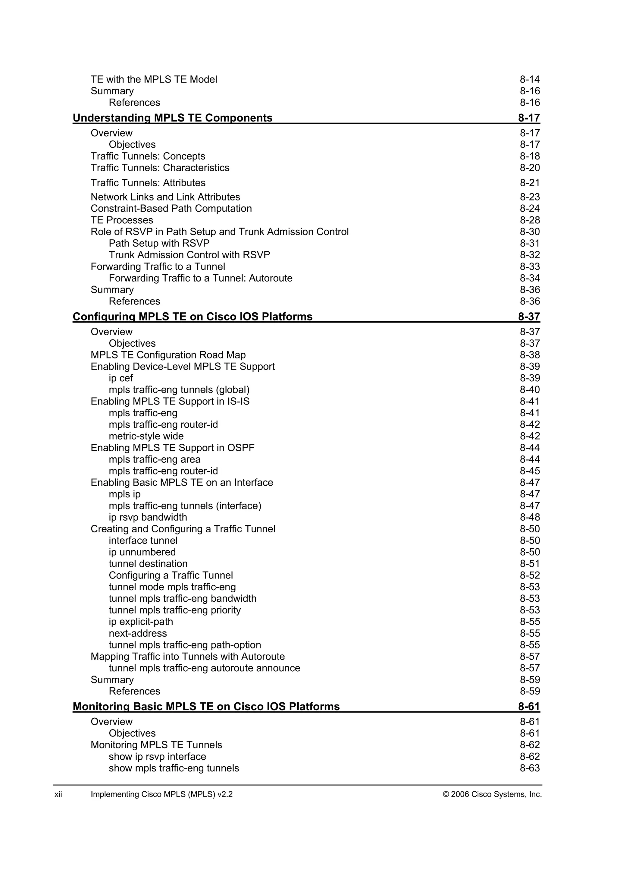 xii Implementing Cisco MPLS (MPLS) v2.2 © 2006 Cisco Systems, Inc.
TE with the MPLS TE Model 8-14
Summary 8-16
References 8-16
Understanding MPLS TE Components 8-17
Overview 8-17
Objectives 8-17
Traffic Tunnels: Concepts 8-18
Traffic Tunnels: Characteristics 8-20
Traffic Tunnels Attributes 8-21
Network Links and Link Attributes 8-23
Constraint-Based Path Computation 8-24
TE Processes 8-28
Role of RSVP in Path Setup and Trunk Admission Control 8-30
Path Setup with RSVP 8-31
Trunk Admission Control with RSVP 8-32
Forwarding Traffic to a Tunnel 8-33
Forwarding Traffic to a Tunnel: Autoroute 8-34
Summary 8-36
References 8-36
Configuring MPLS TE on Cisco IOS Platforms 8-37
Overview 8-37
Objectives 8-37
MPLS TE Configuration Road Map 8-38
Enabling Device-Level MPLS TE Support 8-39
ip cef 8-39
mpls traffic-eng tunnels (global) 8-40
Enabling MPLS TE Support in IS-IS 8-41
mpls traffic-eng 8-41
mpls traffic-eng router-id 8-42
metric-style wide 8-42
Enabling MPLS TE Support in OSPF 8-44
mpls traffic-eng area 8-44
mpls traffic-eng router-id 8-45
Enabling Basic MPLS TE on an Interface 8-47
mpls ip 8-47
mpls traffic-eng tunnels (interface) 8-47
ip rsvp bandwidth 8-48
Creating and Configuring a Traffic Tunnel 8-50
interface tunnel 8-50
ip unnumbered 8-50
tunnel destination 8-51
Configuring a Traffic Tunnel 8-52
tunnel mode mpls traffic-eng 8-53
tunnel mpls traffic-eng bandwidth 8-53
tunnel mpls traffic-eng priority 8-53
ip explicit-path 8-55
next-address 8-55
tunnel mpls traffic-eng path-option 8-55
Mapping Traffic into Tunnels with Autoroute 8-57
tunnel mpls traffic-eng autoroute announce 8-57
Summary 8-59
References 8-59
Monitoring Basic MPLS TE on Cisco IOS Platforms 8-61
Overview 8-61
Objectives 8-61
Monitoring MPLS TE Tunnels 8-62
show ip rsvp interface 8-62
show mpls traffic-eng tunnels 8-63
 