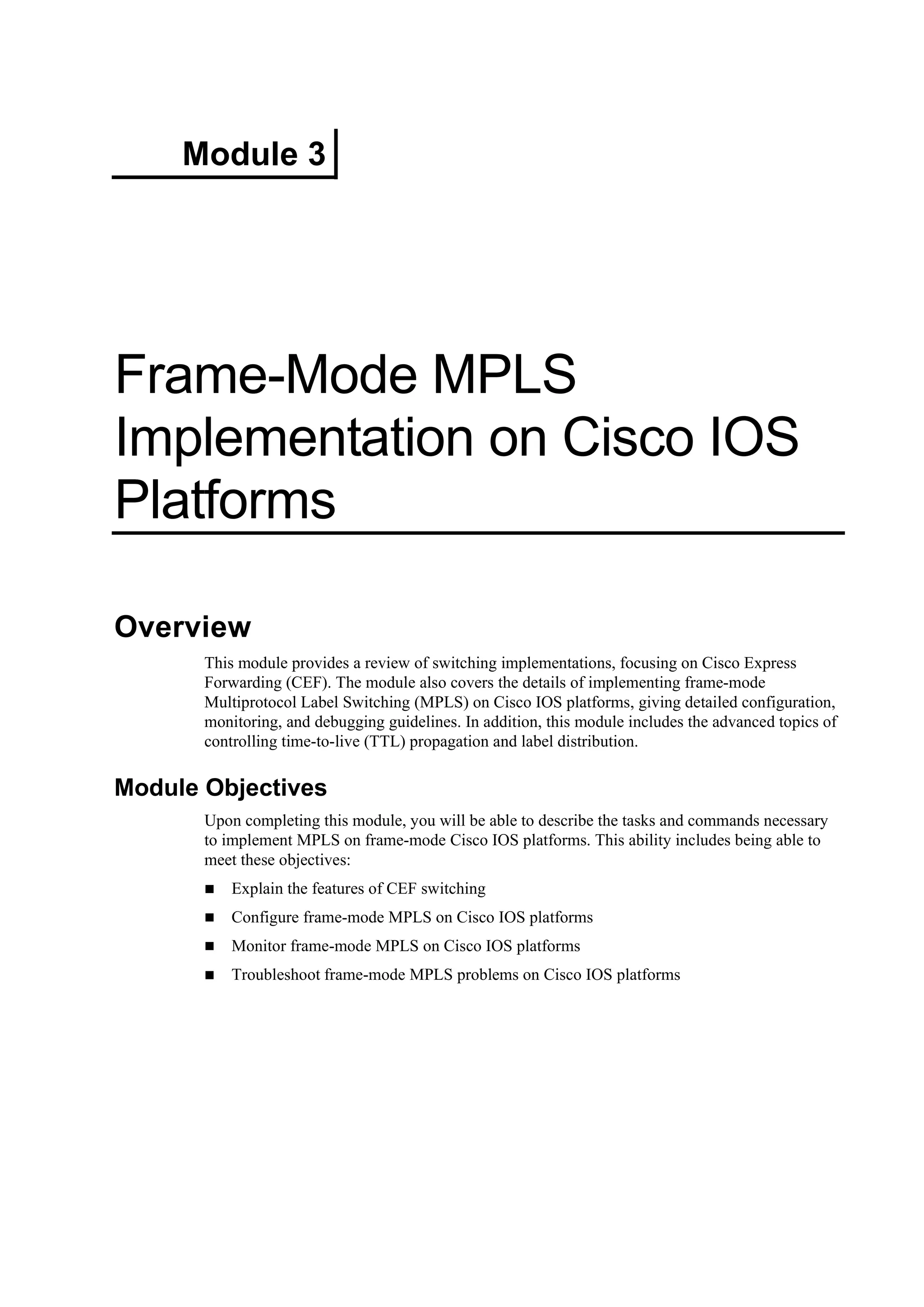 Module 3
Frame-Mode MPLS
Implementation on Cisco IOS
Platforms
Overview
This module provides a review of switching implementations, focusing on Cisco Express
Forwarding (CEF). The module also covers the details of implementing frame-mode
Multiprotocol Label Switching (MPLS) on Cisco IOS platforms, giving detailed configuration,
monitoring, and debugging guidelines. In addition, this module includes the advanced topics of
controlling time-to-live (TTL) propagation and label distribution.
Module Objectives
Upon completing this module, you will be able to describe the tasks and commands necessary
to implement MPLS on frame-mode Cisco IOS platforms. This ability includes being able to
meet these objectives:
Explain the features of CEF switching
Configure frame-mode MPLS on Cisco IOS platforms
Monitor frame-mode MPLS on Cisco IOS platforms
Troubleshoot frame-mode MPLS problems on Cisco IOS platforms
 