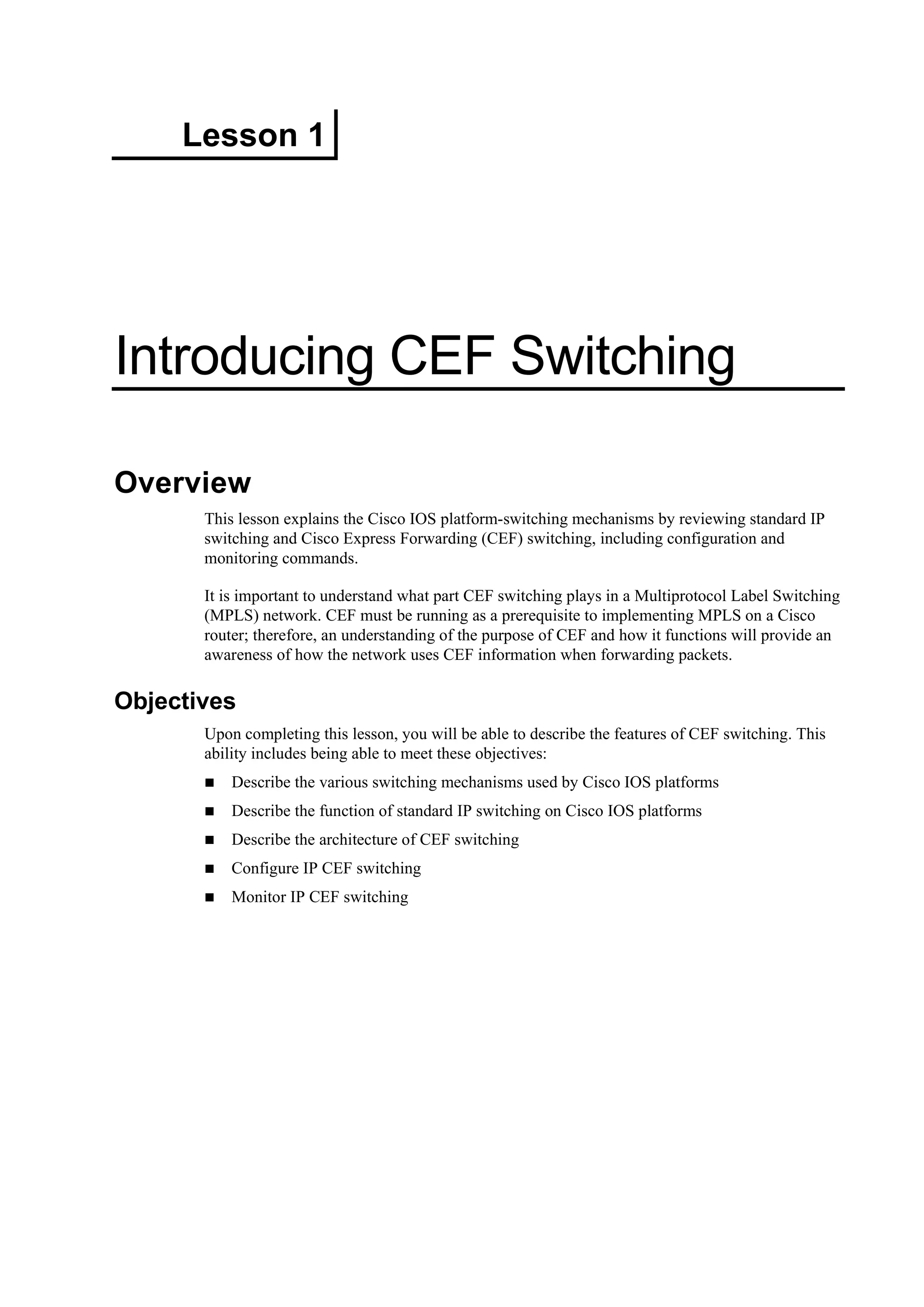 Lesson 1
Introducing CEF Switching
Overview
This lesson explains the Cisco IOS platform-switching mechanisms by reviewing standard IP
switching and Cisco Express Forwarding (CEF) switching, including configuration and
monitoring commands.
It is important to understand what part CEF switching plays in a Multiprotocol Label Switching
(MPLS) network. CEF must be running as a prerequisite to implementing MPLS on a Cisco
router; therefore, an understanding of the purpose of CEF and how it functions will provide an
awareness of how the network uses CEF information when forwarding packets.
Objectives
Upon completing this lesson, you will be able to describe the features of CEF switching. This
ability includes being able to meet these objectives:
Describe the various switching mechanisms used by Cisco IOS platforms
Describe the function of standard IP switching on Cisco IOS platforms
Describe the architecture of CEF switching
Configure IP CEF switching
Monitor IP CEF switching
 