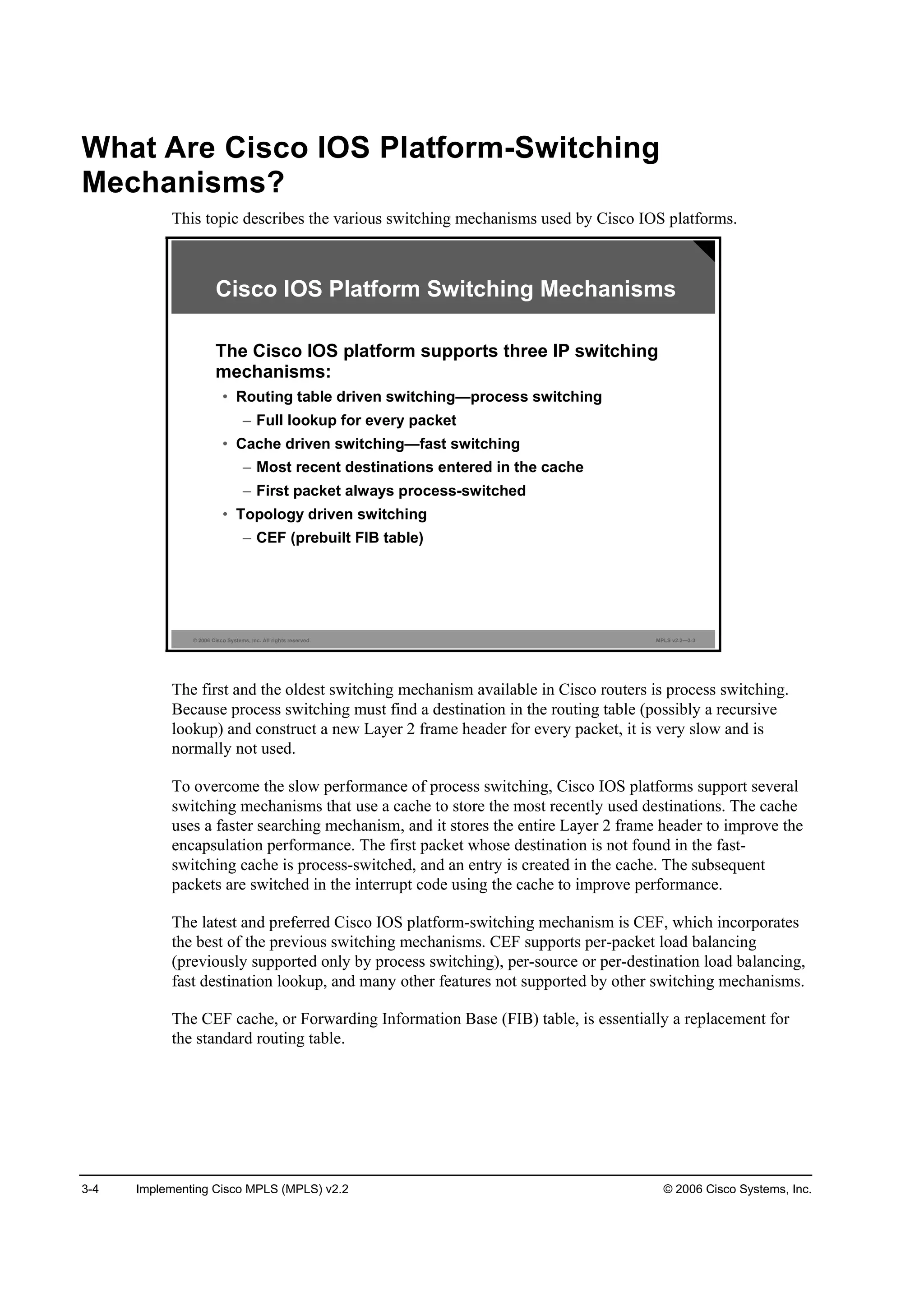 3-4 Implementing Cisco MPLS (MPLS) v2.2 © 2006 Cisco Systems, Inc.
What Are Cisco IOS Platform-Switching
Mechanisms?
This topic describes the various switching mechanisms used by Cisco IOS platforms.
© 2006 Cisco Systems, Inc. All rights reserved. MPLS v2.2—3-3
The Cisco IOS platform supports three IP switching
mechanisms:
• Routing table driven switching—process switching
– Full lookup for every packet
• Cache driven switching—fast switching
– Most recent destinations entered in the cache
– First packet always process-switched
• Topology driven switching
– CEF (prebuilt FIB table)
Cisco IOS Platform Switching Mechanisms
The first and the oldest switching mechanism available in Cisco routers is process switching.
Because process switching must find a destination in the routing table (possibly a recursive
lookup) and construct a new Layer 2 frame header for every packet, it is very slow and is
normally not used.
To overcome the slow performance of process switching, Cisco IOS platforms support several
switching mechanisms that use a cache to store the most recently used destinations. The cache
uses a faster searching mechanism, and it stores the entire Layer 2 frame header to improve the
encapsulation performance. The first packet whose destination is not found in the fast-
switching cache is process-switched, and an entry is created in the cache. The subsequent
packets are switched in the interrupt code using the cache to improve performance.
The latest and preferred Cisco IOS platform-switching mechanism is CEF, which incorporates
the best of the previous switching mechanisms. CEF supports per-packet load balancing
(previously supported only by process switching), per-source or per-destination load balancing,
fast destination lookup, and many other features not supported by other switching mechanisms.
The CEF cache, or Forwarding Information Base (FIB) table, is essentially a replacement for
the standard routing table.
 