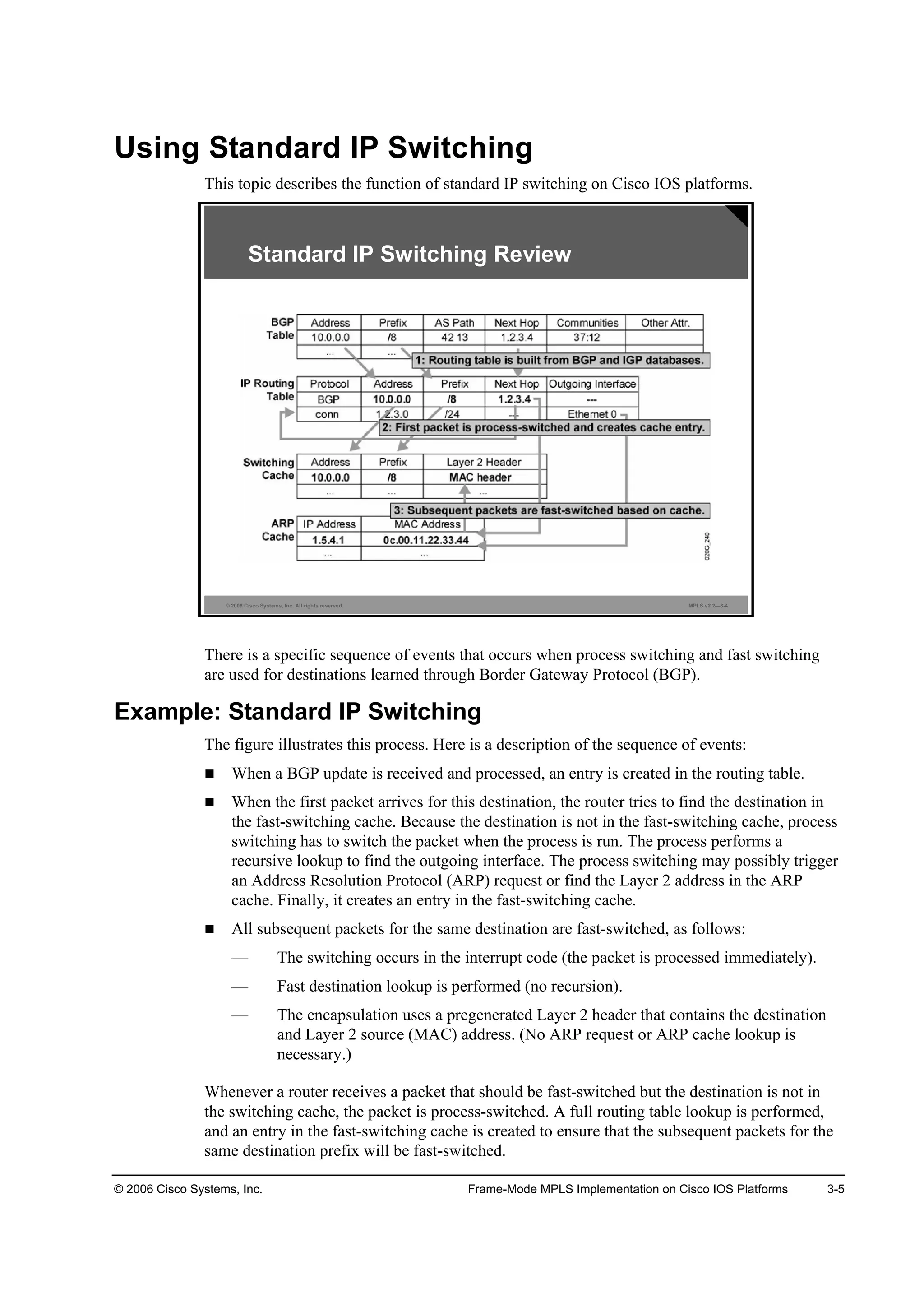 © 2006 Cisco Systems, Inc. Frame-Mode MPLS Implementation on Cisco IOS Platforms 3-5
Using Standard IP Switching
This topic describes the function of standard IP switching on Cisco IOS platforms.
© 2006 Cisco Systems, Inc. All rights reserved. MPLS v2.2—3-4
Standard IP Switching Review
There is a specific sequence of events that occurs when process switching and fast switching
are used for destinations learned through Border Gateway Protocol (BGP).
Example: Standard IP Switching
The figure illustrates this process. Here is a description of the sequence of events:
When a BGP update is received and processed, an entry is created in the routing table.
When the first packet arrives for this destination, the router tries to find the destination in
the fast-switching cache. Because the destination is not in the fast-switching cache, process
switching has to switch the packet when the process is run. The process performs a
recursive lookup to find the outgoing interface. The process switching may possibly trigger
an Address Resolution Protocol (ARP) request or find the Layer 2 address in the ARP
cache. Finally, it creates an entry in the fast-switching cache.
All subsequent packets for the same destination are fast-switched, as follows:
— The switching occurs in the interrupt code (the packet is processed immediately).
— Fast destination lookup is performed (no recursion).
— The encapsulation uses a pregenerated Layer 2 header that contains the destination
and Layer 2 source (MAC) address. (No ARP request or ARP cache lookup is
necessary.)
Whenever a router receives a packet that should be fast-switched but the destination is not in
the switching cache, the packet is process-switched. A full routing table lookup is performed,
and an entry in the fast-switching cache is created to ensure that the subsequent packets for the
same destination prefix will be fast-switched.
 