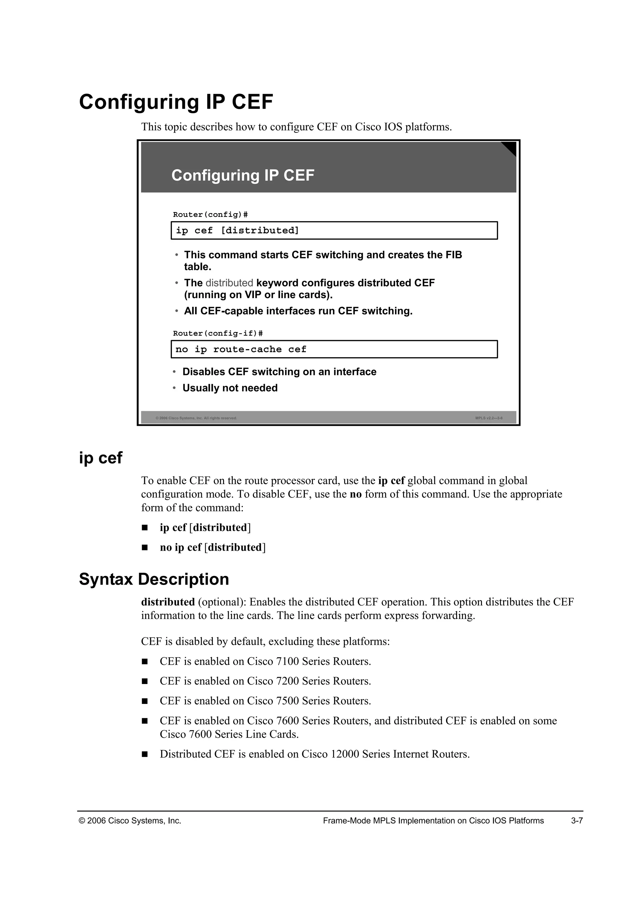 © 2006 Cisco Systems, Inc. Frame-Mode MPLS Implementation on Cisco IOS Platforms 3-7
Configuring IP CEF
This topic describes how to configure CEF on Cisco IOS platforms.
© 2006 Cisco Systems, Inc. All rights reserved. MPLS v2.2—3-6
·° ˝»ş ĹĽ·­¬®·ľ«¬»ĽĂ
Î±«¬»®ř˝±˛ş·ą÷ý
Configuring IP CEF
˛± ·° ®±«¬»ó˝ż˝¸» ˝»ş
Î±«¬»®ř˝±˛ş·ąó·ş÷ý
• Disables CEF switching on an interface
• Usually not needed
• This command starts CEF switching and creates the FIB
table.
• The distributed keyword configures distributed CEF
(running on VIP or line cards).
• All CEF-capable interfaces run CEF switching.
ip cef
To enable CEF on the route processor card, use the ip cef global command in global
configuration mode. To disable CEF, use the no form of this command. Use the appropriate
form of the command:
ip cef [distributed]
no ip cef [distributed]
Syntax Description
distributed (optional): Enables the distributed CEF operation. This option distributes the CEF
information to the line cards. The line cards perform express forwarding.
CEF is disabled by default, excluding these platforms:
CEF is enabled on Cisco 7100 Series Routers.
CEF is enabled on Cisco 7200 Series Routers.
CEF is enabled on Cisco 7500 Series Routers.
CEF is enabled on Cisco 7600 Series Routers, and distributed CEF is enabled on some
Cisco 7600 Series Line Cards.
Distributed CEF is enabled on Cisco 12000 Series Internet Routers.
 