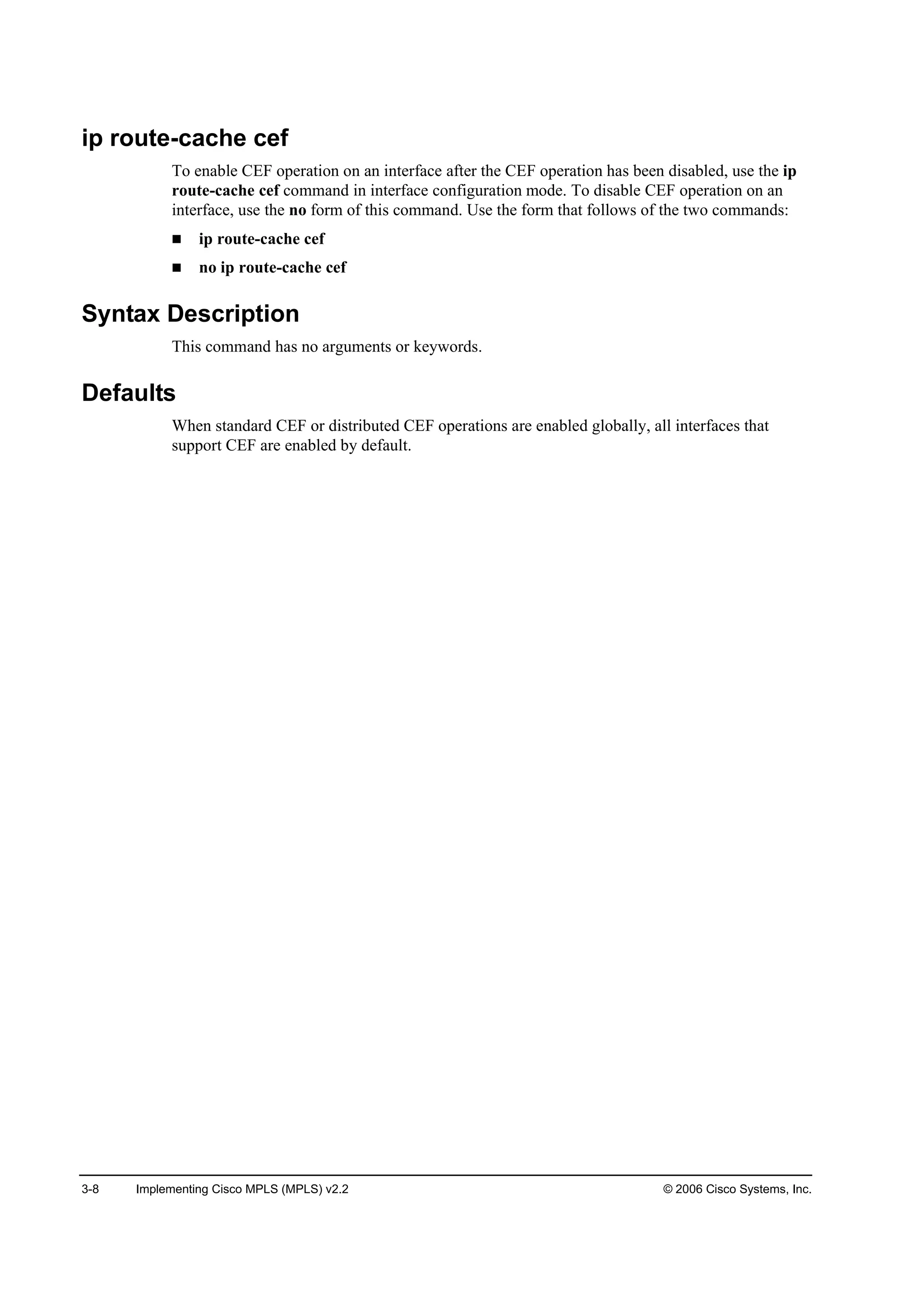3-8 Implementing Cisco MPLS (MPLS) v2.2 © 2006 Cisco Systems, Inc.
ip route-cache cef
To enable CEF operation on an interface after the CEF operation has been disabled, use the ip
route-cache cef command in interface configuration mode. To disable CEF operation on an
interface, use the no form of this command. Use the form that follows of the two commands:
ip route-cache cef
no ip route-cache cef
Syntax Description
This command has no arguments or keywords.
Defaults
When standard CEF or distributed CEF operations are enabled globally, all interfaces that
support CEF are enabled by default.
 