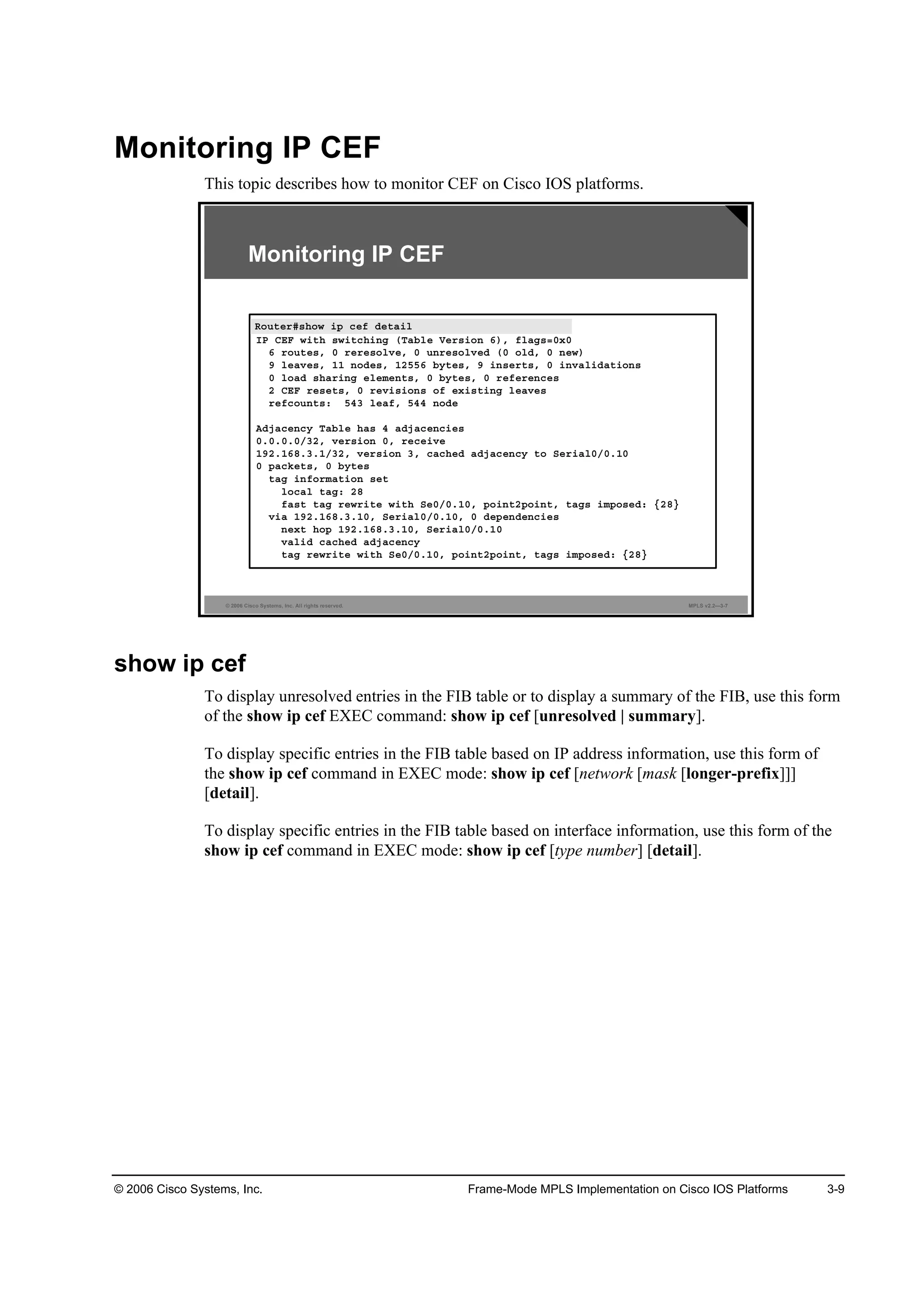 © 2006 Cisco Systems, Inc. Frame-Mode MPLS Implementation on Cisco IOS Platforms 3-9
Monitoring IP CEF
This topic describes how to monitor CEF on Cisco IOS platforms.
© 2006 Cisco Systems, Inc. All rights reserved. MPLS v2.2—3-7
Monitoring IP CEF
Î±«¬»®ý­¸±© ·° ˝»ş Ľ»¬ż·´
×Đ ÝŰÚ ©·¬¸ ­©·¬˝¸·˛ą řĚżľ´» Ę»®­·±˛ ę÷ô ş´żą­ăđ¨đ
ę ®±«¬»­ô đ ®»®»­±´Ş»ô đ «˛®»­±´Ş»Ľ řđ ±´Ľô đ ˛»©÷
ç ´»żŞ»­ô ďď ˛±Ľ»­ô ďîëëę ľ§¬»­ô ç ·˛­»®¬­ô đ ·˛Şż´·Ľż¬·±˛­
đ ´±żĽ ­¸ż®·˛ą »´»ł»˛¬­ô đ ľ§¬»­ô đ ®»ş»®»˛˝»­
î ÝŰÚ ®»­»¬­ô đ ®»Ş·­·±˛­ ±ş »¨·­¬·˛ą ´»żŞ»­
®»ş˝±«˛¬­ć ëěí ´»żşô ëěě ˛±Ľ»
ßĽ¶ż˝»˛˝§ Ěżľ´» ¸ż­ ě żĽ¶ż˝»˛˝·»­
đňđňđňđńíîô Ş»®­·±˛ đô ®»˝»·Ş»
ďçîňďęčňíňďńíîô Ş»®­·±˛ íô ˝ż˝¸»Ľ żĽ¶ż˝»˛˝§ ¬± Í»®·ż´đńđňďđ
đ °ż˝µ»¬­ô đ ľ§¬»­
¬żą ·˛ş±®łż¬·±˛ ­»¬
´±˝ż´ ¬żąć îč
şż­¬ ¬żą ®»©®·¬» ©·¬¸ Í»đńđňďđô °±·˛¬î°±·˛¬ô ¬żą­ ·ł°±­»Ľć ĄîčŁ
Ş·ż ďçîňďęčňíňďđô Í»®·ż´đńđňďđô đ Ľ»°»˛Ľ»˛˝·»­
˛»¨¬ ¸±° ďçîňďęčňíňďđô Í»®·ż´đńđňďđ
Şż´·Ľ ˝ż˝¸»Ľ żĽ¶ż˝»˛˝§
¬żą ®»©®·¬» ©·¬¸ Í»đńđňďđô °±·˛¬î°±·˛¬ô ¬żą­ ·ł°±­»Ľć ĄîčŁ
Î±«¬»®ý­¸±© ·° ˝»ş Ľ»¬ż·´
show ip cef
To display unresolved entries in the FIB table or to display a summary of the FIB, use this form
of the show ip cef EXEC command: show ip cef [unresolved | summary].
To display specific entries in the FIB table based on IP address information, use this form of
the show ip cef command in EXEC mode: show ip cef [network [mask [longer-prefix]]]
[detail].
To display specific entries in the FIB table based on interface information, use this form of the
show ip cef command in EXEC mode: show ip cef [type number] [detail].
 