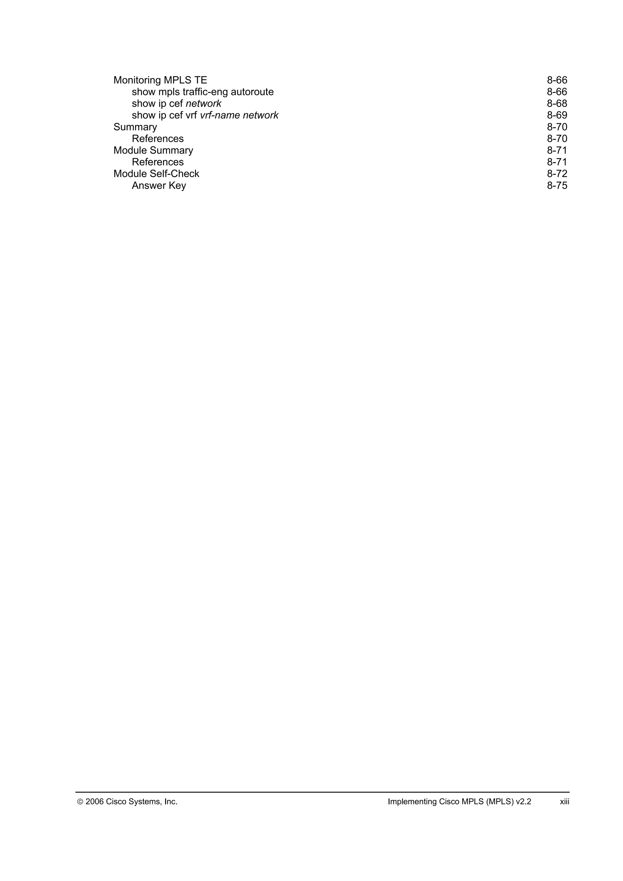 2006 Cisco Systems, Inc. Implementing Cisco MPLS (MPLS) v2.2 xiii
Monitoring MPLS TE 8-66
show mpls traffic-eng autoroute 8-66
show ip cef network 8-68
show ip cef vrf vrf-name network 8-69
Summary 8-70
References 8-70
Module Summary 8-71
References 8-71
Module Self-Check 8-72
Answer Key 8-75
 