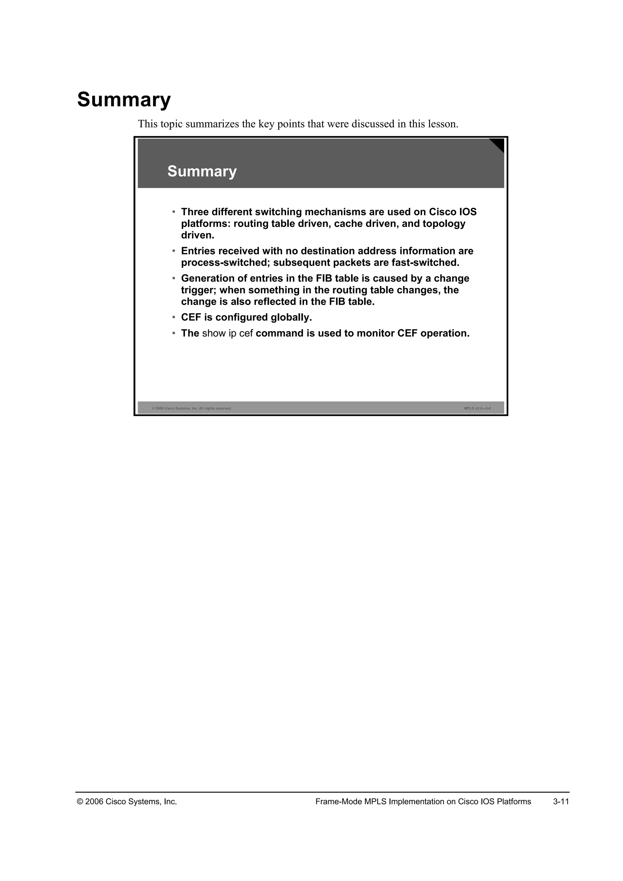 © 2006 Cisco Systems, Inc. Frame-Mode MPLS Implementation on Cisco IOS Platforms 3-11
Summary
This topic summarizes the key points that were discussed in this lesson.
© 2006 Cisco Systems, Inc. All rights reserved. MPLS v2.2—3-8
Summary
• Three different switching mechanisms are used on Cisco IOS
platforms: routing table driven, cache driven, and topology
driven.
• Entries received with no destination address information are
process-switched; subsequent packets are fast-switched.
• Generation of entries in the FIB table is caused by a change
trigger; when something in the routing table changes, the
change is also reflected in the FIB table.
• CEF is configured globally.
• The show ip cef command is used to monitor CEF operation.
 