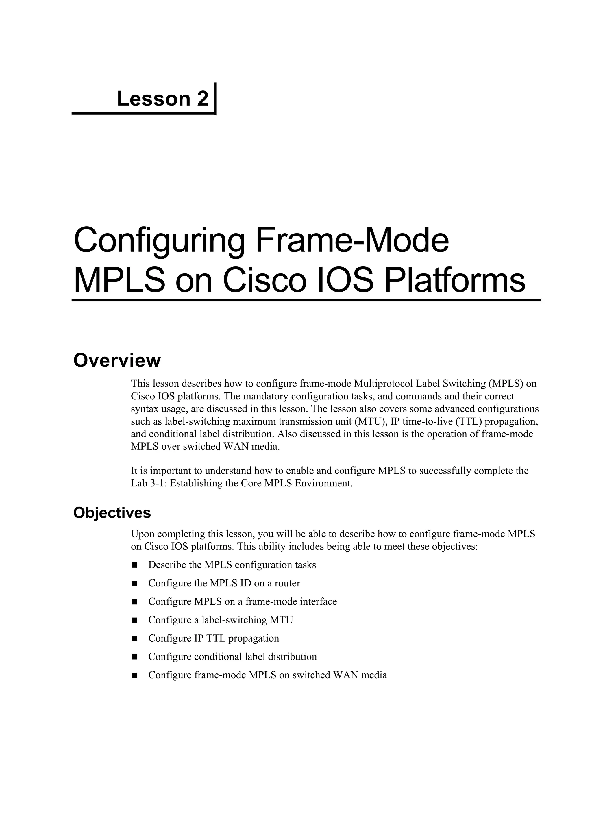 Lesson 2
Configuring Frame-Mode
MPLS on Cisco IOS Platforms
Overview
This lesson describes how to configure frame-mode Multiprotocol Label Switching (MPLS) on
Cisco IOS platforms. The mandatory configuration tasks, and commands and their correct
syntax usage, are discussed in this lesson. The lesson also covers some advanced configurations
such as label-switching maximum transmission unit (MTU), IP time-to-live (TTL) propagation,
and conditional label distribution. Also discussed in this lesson is the operation of frame-mode
MPLS over switched WAN media.
It is important to understand how to enable and configure MPLS to successfully complete the
Lab 3-1: Establishing the Core MPLS Environment.
Objectives
Upon completing this lesson, you will be able to describe how to configure frame-mode MPLS
on Cisco IOS platforms. This ability includes being able to meet these objectives:
Describe the MPLS configuration tasks
Configure the MPLS ID on a router
Configure MPLS on a frame-mode interface
Configure a label-switching MTU
Configure IP TTL propagation
Configure conditional label distribution
Configure frame-mode MPLS on switched WAN media
 