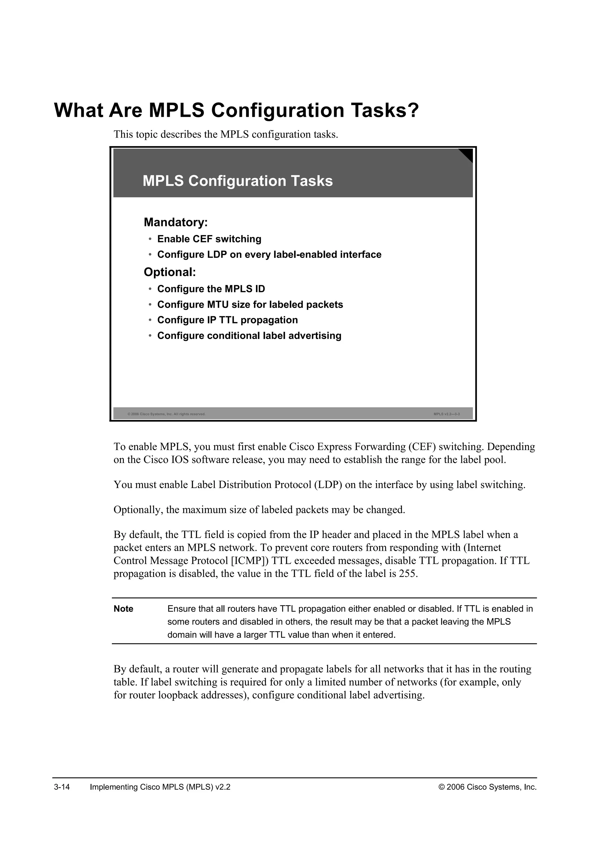 3-14 Implementing Cisco MPLS (MPLS) v2.2 © 2006 Cisco Systems, Inc.
What Are MPLS Configuration Tasks?
This topic describes the MPLS configuration tasks.
© 2006 Cisco Systems, Inc. All rights reserved. MPLS v2.2—3-3
MPLS Configuration Tasks
Mandatory:
• Enable CEF switching
• Configure LDP on every label-enabled interface
Optional:
• Configure the MPLS ID
• Configure MTU size for labeled packets
• Configure IP TTL propagation
• Configure conditional label advertising
To enable MPLS, you must first enable Cisco Express Forwarding (CEF) switching. Depending
on the Cisco IOS software release, you may need to establish the range for the label pool.
You must enable Label Distribution Protocol (LDP) on the interface by using label switching.
Optionally, the maximum size of labeled packets may be changed.
By default, the TTL field is copied from the IP header and placed in the MPLS label when a
packet enters an MPLS network. To prevent core routers from responding with (Internet
Control Message Protocol [ICMP]) TTL exceeded messages, disable TTL propagation. If TTL
propagation is disabled, the value in the TTL field of the label is 255.
Note Ensure that all routers have TTL propagation either enabled or disabled. If TTL is enabled in
some routers and disabled in others, the result may be that a packet leaving the MPLS
domain will have a larger TTL value than when it entered.
By default, a router will generate and propagate labels for all networks that it has in the routing
table. If label switching is required for only a limited number of networks (for example, only
for router loopback addresses), configure conditional label advertising.
 