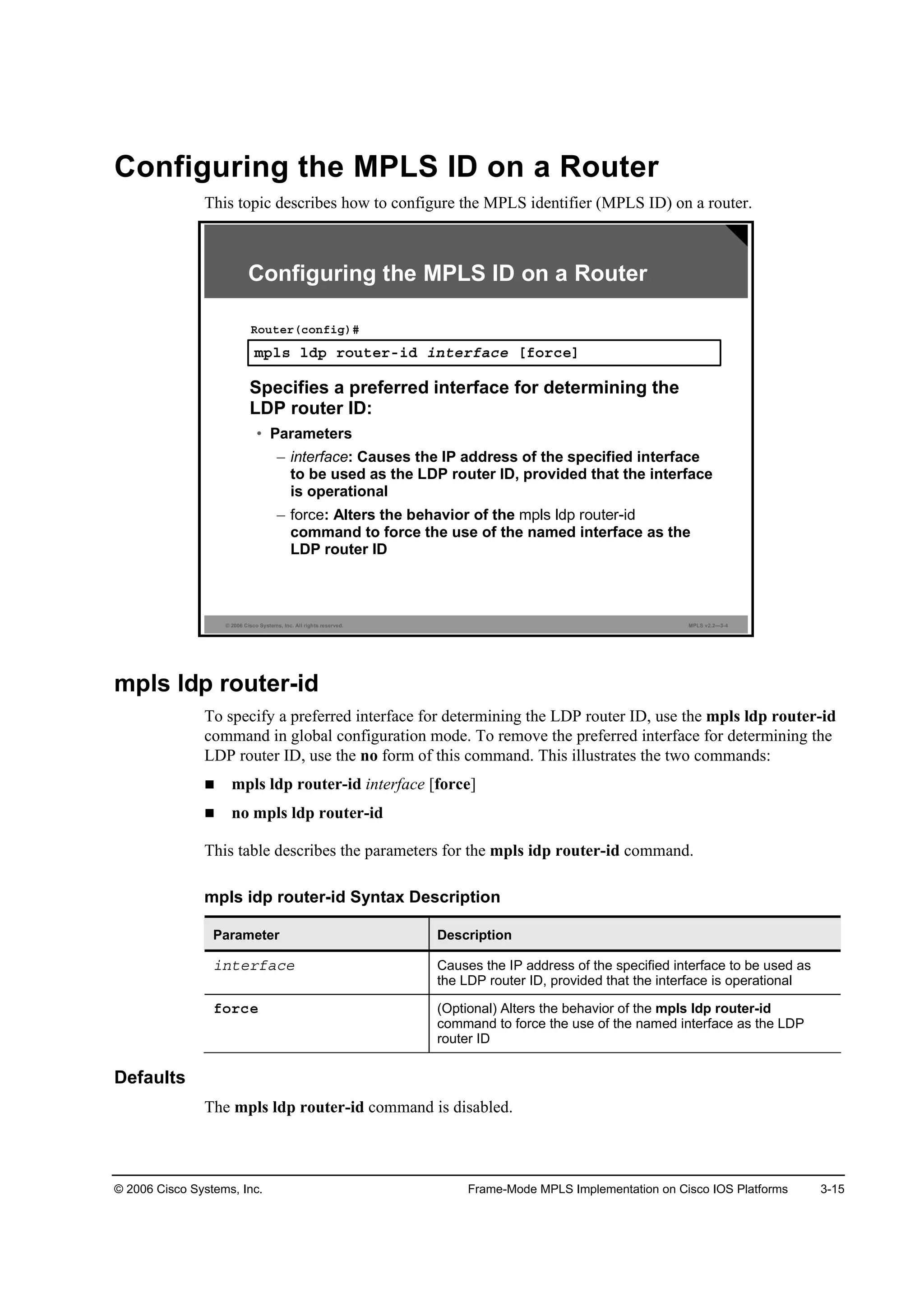 © 2006 Cisco Systems, Inc. Frame-Mode MPLS Implementation on Cisco IOS Platforms 3-15
Configuring the MPLS ID on a Router
This topic describes how to configure the MPLS identifier (MPLS ID) on a router.
© 2006 Cisco Systems, Inc. All rights reserved. MPLS v2.2—3-4
ł°´­ ´Ľ° ®±«¬»®ó·Ľ ·˛¬»®şż˝» Ĺş±®˝»Ă
Î±«¬»®ř˝±˛ş·ą÷ý
Specifies a preferred interface for determining the
LDP router ID:
• Parameters
– interface: Causes the IP address of the specified interface
to be used as the LDP router ID, provided that the interface
is operational
– force: Alters the behavior of the
command to force the use of the named interface as the
LDP router ID
Configuring the MPLS ID on a Router
mpls ldp router-id
To specify a preferred interface for determining the LDP router ID, use the mpls ldp router-id
command in global configuration mode. To remove the preferred interface for determining the
LDP router ID, use the no form of this command. This illustrates the two commands:
mpls ldp router-id interface [force]
no mpls ldp router-id
This table describes the parameters for the mpls idp router-id command.
mpls idp router-id Syntax Description
Parameter Description
·˛¬»®şż˝» Causes the IP address of the specified interface to be used as
the LDP router ID, provided that the interface is operational
ş±®˝» (Optional) Alters the behavior of the mpls ldp router-id
command to force the use of the named interface as the LDP
router ID
Defaults
The mpls ldp router-id command is disabled.
 
