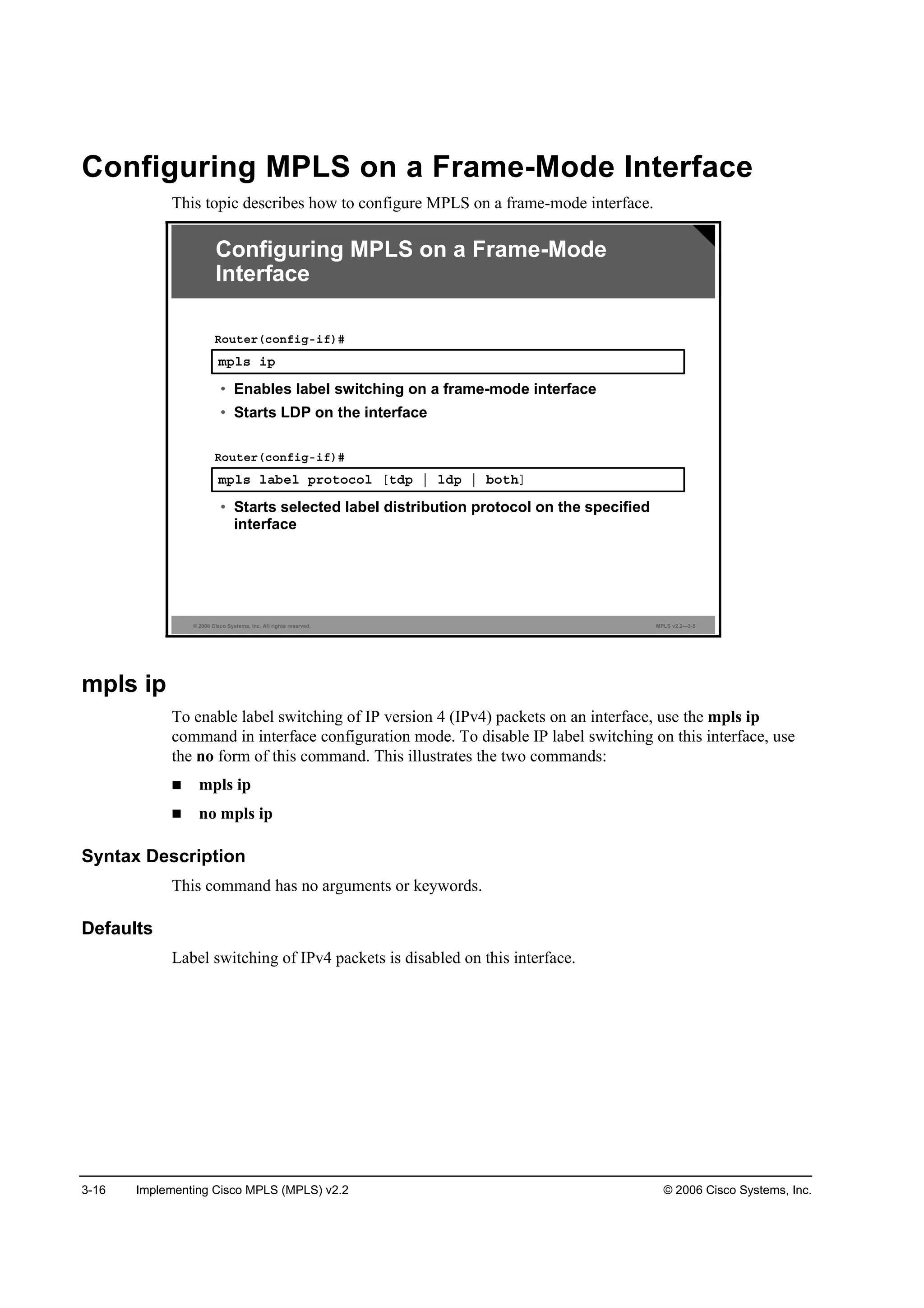 3-16 Implementing Cisco MPLS (MPLS) v2.2 © 2006 Cisco Systems, Inc.
Configuring MPLS on a Frame-Mode Interface
This topic describes how to configure MPLS on a frame-mode interface.
© 2006 Cisco Systems, Inc. All rights reserved. MPLS v2.2—3-5
Configuring MPLS on a Frame-Mode
Interface
ł°´­ ·°
Î±«¬»®ř˝±˛ş·ąó·ş÷ý
• Enables label switching on a frame-mode interface
• Starts LDP on the interface
ł°´­ ´żľ»´ °®±¬±˝±´ Ĺ¬Ľ° ¤ ´Ľ° ¤ ľ±¬¸Ă
Î±«¬»®ř˝±˛ş·ąó·ş÷ý
• Starts selected label distribution protocol on the specified
interface
mpls ip
To enable label switching of IP version 4 (IPv4) packets on an interface, use the mpls ip
command in interface configuration mode. To disable IP label switching on this interface, use
the no form of this command. This illustrates the two commands:
mpls ip
no mpls ip
Syntax Description
This command has no arguments or keywords.
Defaults
Label switching of IPv4 packets is disabled on this interface.
 