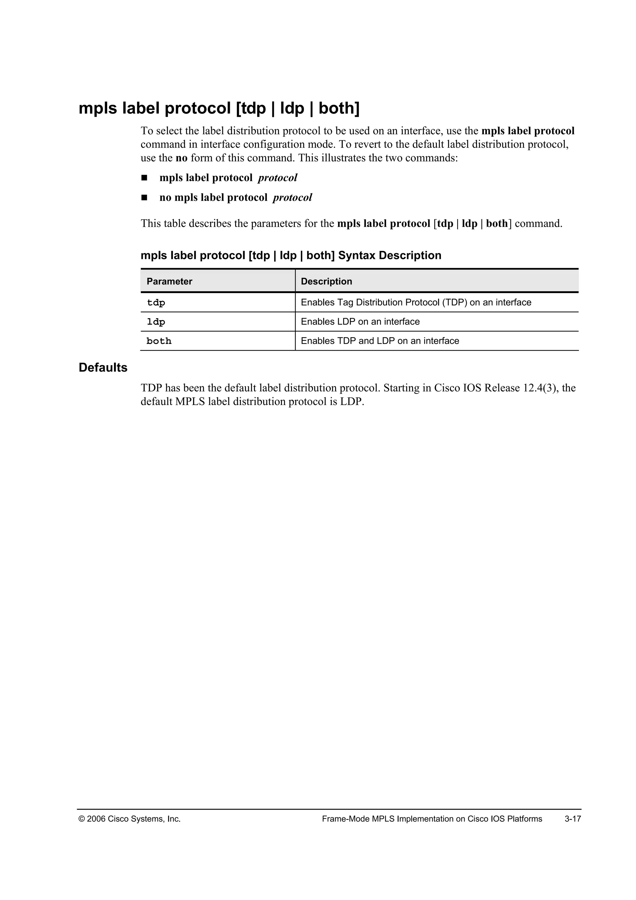 © 2006 Cisco Systems, Inc. Frame-Mode MPLS Implementation on Cisco IOS Platforms 3-17
mpls label protocol [tdp | ldp | both]
To select the label distribution protocol to be used on an interface, use the mpls label protocol
command in interface configuration mode. To revert to the default label distribution protocol,
use the no form of this command. This illustrates the two commands:
mpls label protocol protocol
no mpls label protocol protocol
This table describes the parameters for the mpls label protocol [tdp | ldp | both] command.
mpls label protocol [tdp | ldp | both] Syntax Description
Parameter Description
¬Ľ° Enables Tag Distribution Protocol (TDP) on an interface
´Ľ° Enables LDP on an interface
ľ±¬¸ Enables TDP and LDP on an interface
Defaults
TDP has been the default label distribution protocol. Starting in Cisco IOS Release 12.4(3), the
default MPLS label distribution protocol is LDP.
 