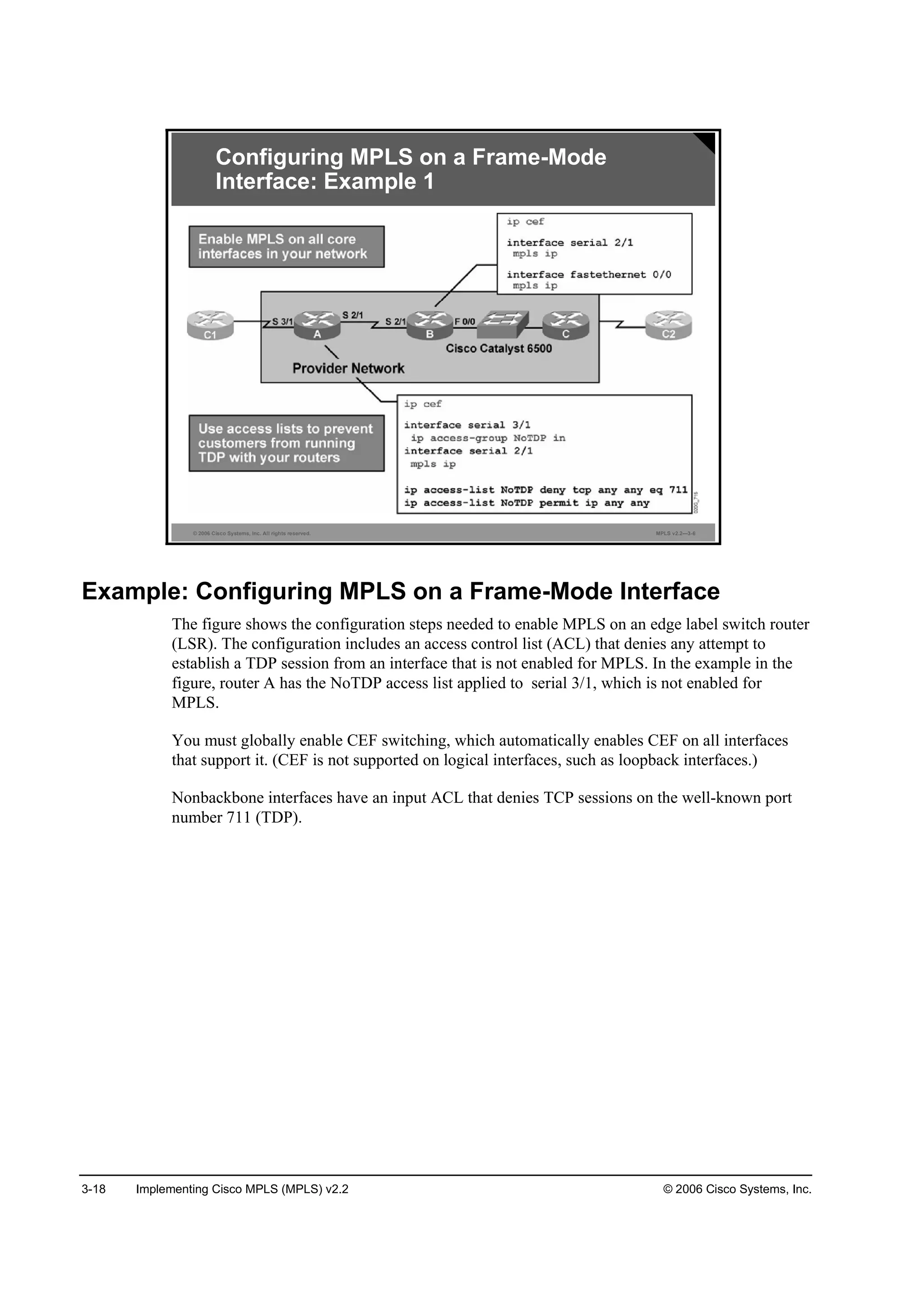3-18 Implementing Cisco MPLS (MPLS) v2.2 © 2006 Cisco Systems, Inc.
© 2006 Cisco Systems, Inc. All rights reserved. MPLS v2.2—3-6
Configuring MPLS on a Frame-Mode
Interface: Example 1
Example: Configuring MPLS on a Frame-Mode Interface
The figure shows the configuration steps needed to enable MPLS on an edge label switch router
(LSR). The configuration includes an access control list (ACL) that denies any attempt to
establish a TDP session from an interface that is not enabled for MPLS. In the example in the
figure, router A has the NoTDP access list applied to serial 3/1, which is not enabled for
MPLS.
You must globally enable CEF switching, which automatically enables CEF on all interfaces
that support it. (CEF is not supported on logical interfaces, such as loopback interfaces.)
Nonbackbone interfaces have an input ACL that denies TCP sessions on the well-known port
number 711 (TDP).
 