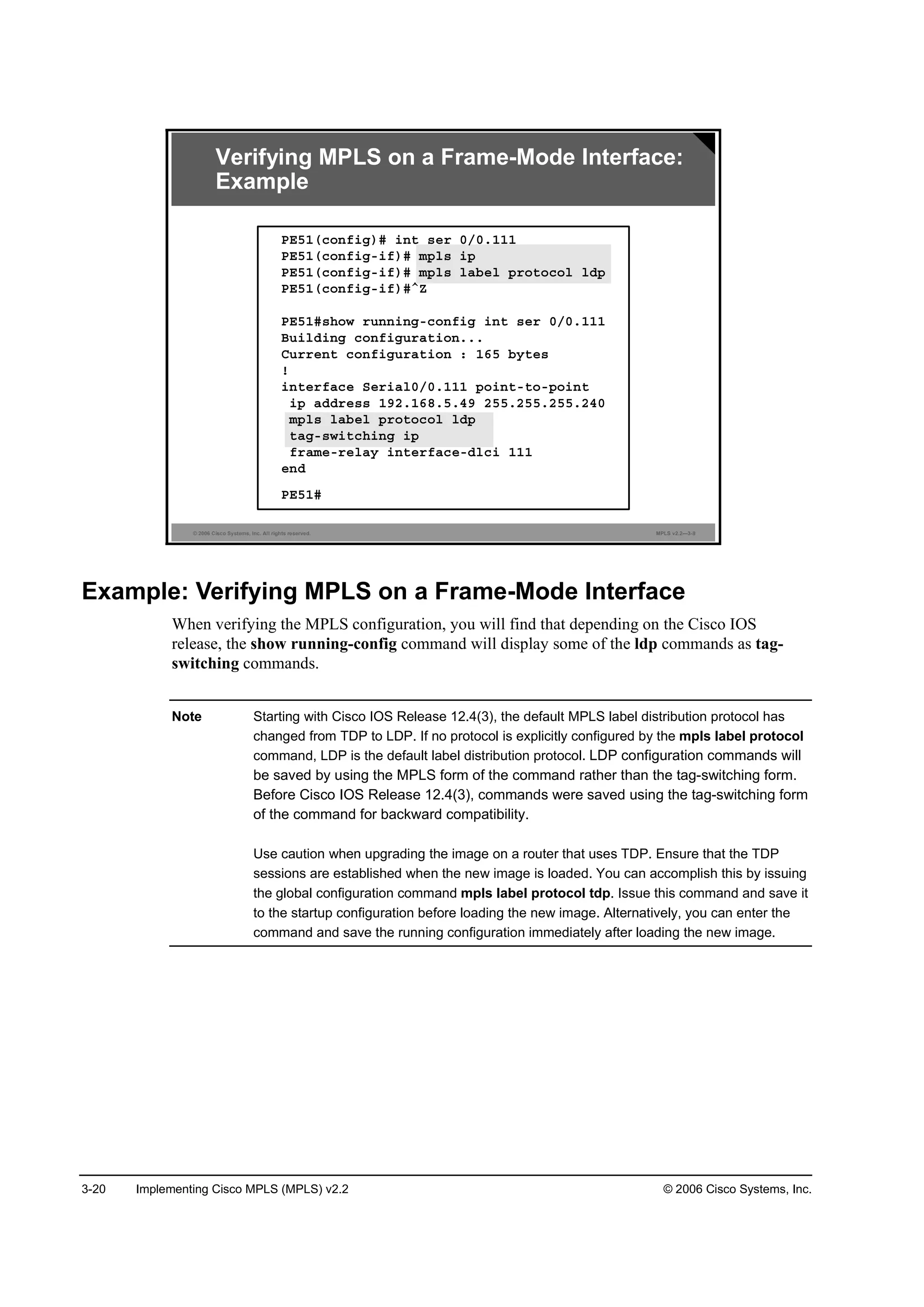 3-20 Implementing Cisco MPLS (MPLS) v2.2 © 2006 Cisco Systems, Inc.
© 2006 Cisco Systems, Inc. All rights reserved. MPLS v2.2—3-8
ĐŰëďř˝±˛ş·ą÷ý ·˛¬ ­»® đńđňďďď
ĐŰëďř˝±˛ş·ąó·ş÷ý ł°´­ ·°
ĐŰëďř˝±˛ş·ąó·ş÷ý ł°´­ ´żľ»´ °®±¬±˝±´ ´Ľ°
ĐŰëďř˝±˛ş·ąó·ş÷ýÂĆ
ĐŰëďý­¸±© ®«˛˛·˛ąó˝±˛ş·ą ·˛¬ ­»® đńđňďďď
Ţ«·´Ľ·˛ą ˝±˛ş·ą«®ż¬·±˛ňňň
Ý«®®»˛¬ ˝±˛ş·ą«®ż¬·±˛ ć ďęë ľ§¬»­
˙
·˛¬»®şż˝» Í»®·ż´đńđňďďď °±·˛¬ó¬±ó°±·˛¬
·° żĽĽ®»­­ ďçîňďęčňëňěç îëëňîëëňîëëňîěđ
ł°´­ ´żľ»´ °®±¬±˝±´ ´Ľ°
¬żąó­©·¬˝¸·˛ą ·°
ş®żł»ó®»´ż§ ·˛¬»®şż˝»óĽ´˝· ďďď
»˛Ľ
ĐŰëďý
Verifying MPLS on a Frame-Mode Interface:
Example
Example: Verifying MPLS on a Frame-Mode Interface
When verifying the MPLS configuration, you will find that depending on the Cisco IOS
release, the show running-config command will display some of the ldp commands as tag-
switching commands.
Note Starting with Cisco IOS Release 12.4(3), the default MPLS label distribution protocol has
changed from TDP to LDP. If no protocol is explicitly configured by the mpls label protocol
command, LDP is the default label distribution protocol. LDP configuration commands will
be saved by using the MPLS form of the command rather than the tag-switching form.
Before Cisco IOS Release 12.4(3), commands were saved using the tag-switching form
of the command for backward compatibility.
Use caution when upgrading the image on a router that uses TDP. Ensure that the TDP
sessions are established when the new image is loaded. You can accomplish this by issuing
the global configuration command mpls label protocol tdp. Issue this command and save it
to the startup configuration before loading the new image. Alternatively, you can enter the
command and save the running configuration immediately after loading the new image.
 