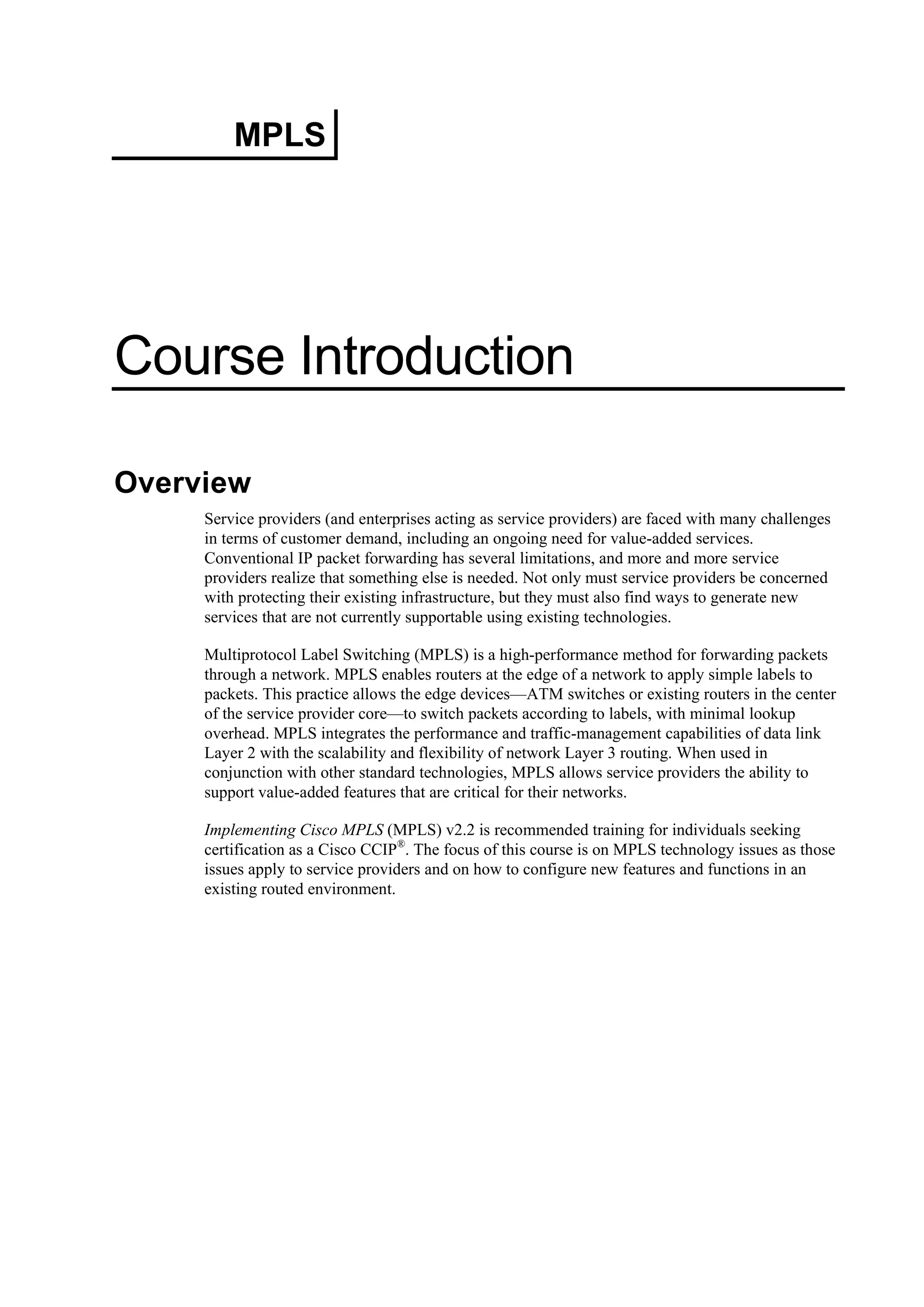MPLS
Course Introduction
Overview
Service providers (and enterprises acting as service providers) are faced with many challenges
in terms of customer demand, including an ongoing need for value-added services.
Conventional IP packet forwarding has several limitations, and more and more service
providers realize that something else is needed. Not only must service providers be concerned
with protecting their existing infrastructure, but they must also find ways to generate new
services that are not currently supportable using existing technologies.
Multiprotocol Label Switching (MPLS) is a high-performance method for forwarding packets
through a network. MPLS enables routers at the edge of a network to apply simple labels to
packets. This practice allows the edge devices—ATM switches or existing routers in the center
of the service provider core—to switch packets according to labels, with minimal lookup
overhead. MPLS integrates the performance and traffic-management capabilities of data link
Layer 2 with the scalability and flexibility of network Layer 3 routing. When used in
conjunction with other standard technologies, MPLS allows service providers the ability to
support value-added features that are critical for their networks.
Implementing Cisco MPLS (MPLS) v2.2 is recommended training for individuals seeking
certification as a Cisco CCIP®
. The focus of this course is on MPLS technology issues as those
issues apply to service providers and on how to configure new features and functions in an
existing routed environment.
 