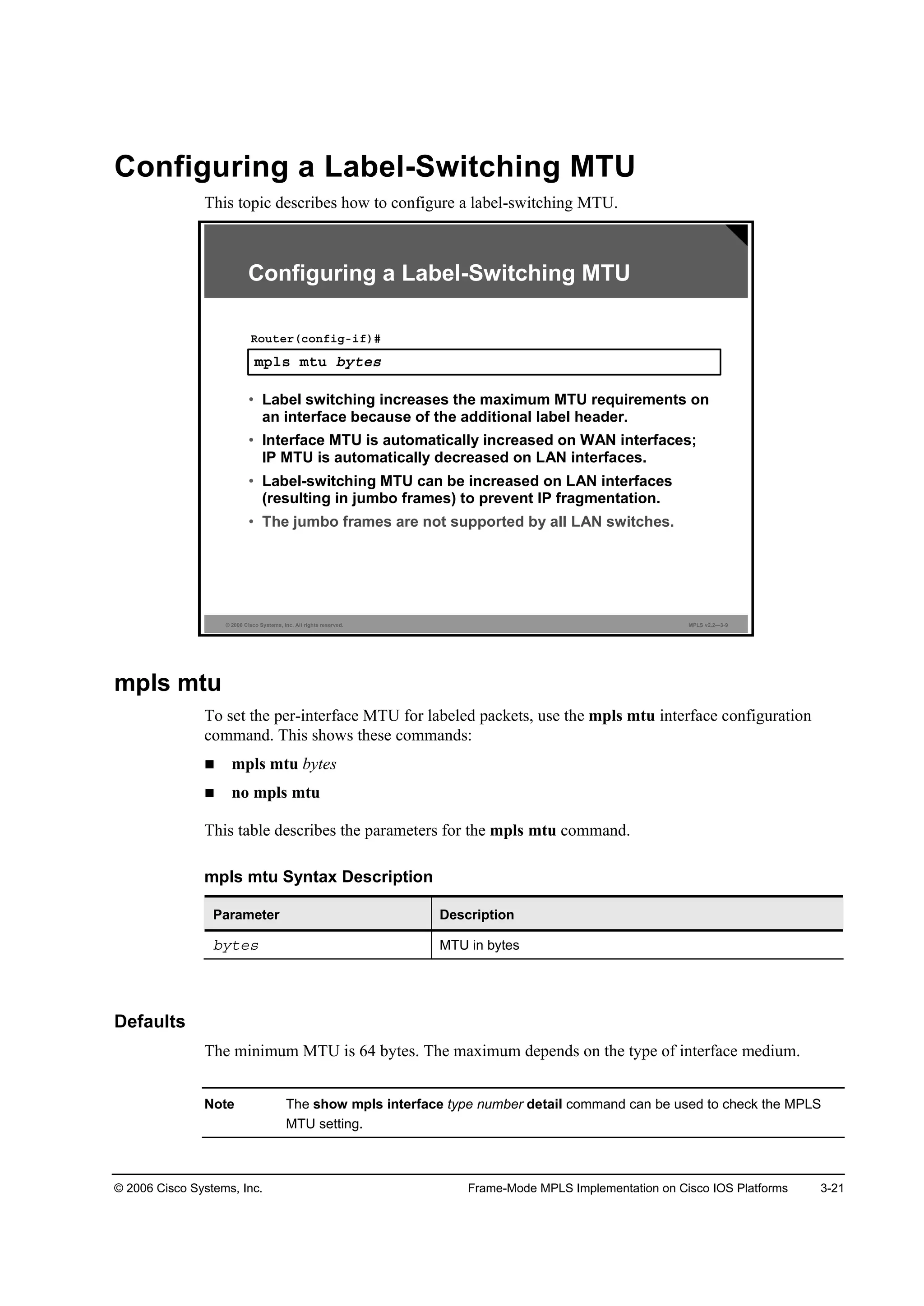 © 2006 Cisco Systems, Inc. Frame-Mode MPLS Implementation on Cisco IOS Platforms 3-21
Configuring a Label-Switching MTU
This topic describes how to configure a label-switching MTU.
© 2006 Cisco Systems, Inc. All rights reserved. MPLS v2.2—3-9
Configuring a Label-Switching MTU
ł°´­ ł¬« ľ§¬»­
Î±«¬»®ř˝±˛ş·ąó·ş÷ý
• Label switching increases the maximum MTU requirements on
an interface because of the additional label header.
• Interface MTU is automatically increased on WAN interfaces;
IP MTU is automatically decreased on LAN interfaces.
• Label-switching MTU can be increased on LAN interfaces
(resulting in jumbo frames) to prevent IP fragmentation.
• The jumbo frames are not supported by all LAN switches.
mpls mtu
To set the per-interface MTU for labeled packets, use the mpls mtu interface configuration
command. This shows these commands:
mpls mtu bytes
no mpls mtu
This table describes the parameters for the mpls mtu command.
mpls mtu Syntax Description
Parameter Description
ľ§¬»­ MTU in bytes
Defaults
The minimum MTU is 64 bytes. The maximum depends on the type of interface medium.
Note The show mpls interface type number detail command can be used to check the MPLS
MTU setting.
 