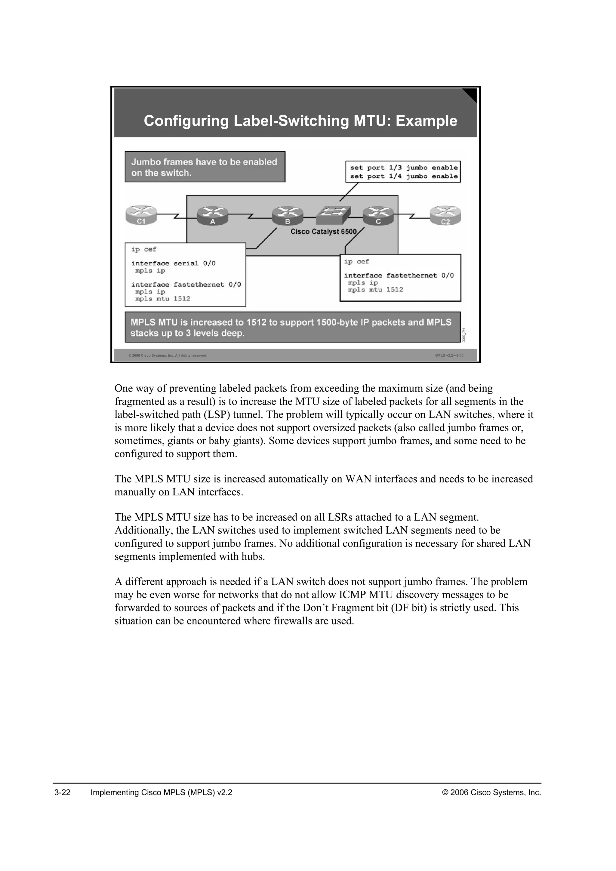 3-22 Implementing Cisco MPLS (MPLS) v2.2 © 2006 Cisco Systems, Inc.
© 2006 Cisco Systems, Inc. All rights reserved. MPLS v2.2—3-10
Configuring Label-Switching MTU: Example
One way of preventing labeled packets from exceeding the maximum size (and being
fragmented as a result) is to increase the MTU size of labeled packets for all segments in the
label-switched path (LSP) tunnel. The problem will typically occur on LAN switches, where it
is more likely that a device does not support oversized packets (also called jumbo frames or,
sometimes, giants or baby giants). Some devices support jumbo frames, and some need to be
configured to support them.
The MPLS MTU size is increased automatically on WAN interfaces and needs to be increased
manually on LAN interfaces.
The MPLS MTU size has to be increased on all LSRs attached to a LAN segment.
Additionally, the LAN switches used to implement switched LAN segments need to be
configured to support jumbo frames. No additional configuration is necessary for shared LAN
segments implemented with hubs.
A different approach is needed if a LAN switch does not support jumbo frames. The problem
may be even worse for networks that do not allow ICMP MTU discovery messages to be
forwarded to sources of packets and if the Don’t Fragment bit (DF bit) is strictly used. This
situation can be encountered where firewalls are used.
 