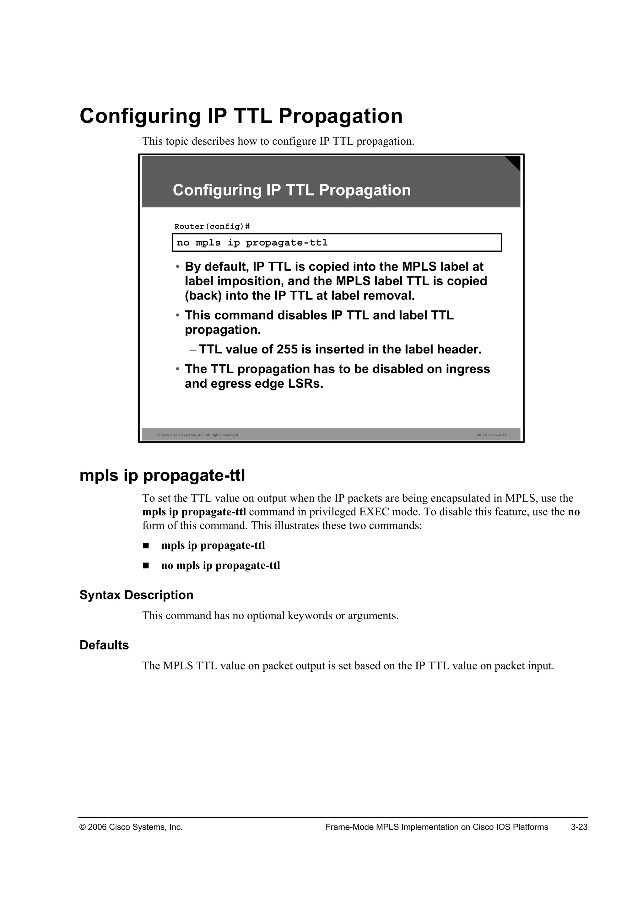 © 2006 Cisco Systems, Inc. Frame-Mode MPLS Implementation on Cisco IOS Platforms 3-23
Configuring IP TTL Propagation
This topic describes how to configure IP TTL propagation.
© 2006 Cisco Systems, Inc. All rights reserved. MPLS v2.2—3-11
Configuring IP TTL Propagation
˛± ł°´­ ·° °®±°żąż¬»ó¬¬´
Î±«¬»®ř˝±˛ş·ą÷ý
• By default, IP TTL is copied into the MPLS label at
label imposition, and the MPLS label TTL is copied
(back) into the IP TTL at label removal.
• This command disables IP TTL and label TTL
propagation.
– TTL value of 255 is inserted in the label header.
• The TTL propagation has to be disabled on ingress
and egress edge LSRs.
mpls ip propagate-ttl
To set the TTL value on output when the IP packets are being encapsulated in MPLS, use the
mpls ip propagate-ttl command in privileged EXEC mode. To disable this feature, use the no
form of this command. This illustrates these two commands:
mpls ip propagate-ttl
no mpls ip propagate-ttl
Syntax Description
This command has no optional keywords or arguments.
Defaults
The MPLS TTL value on packet output is set based on the IP TTL value on packet input.
 