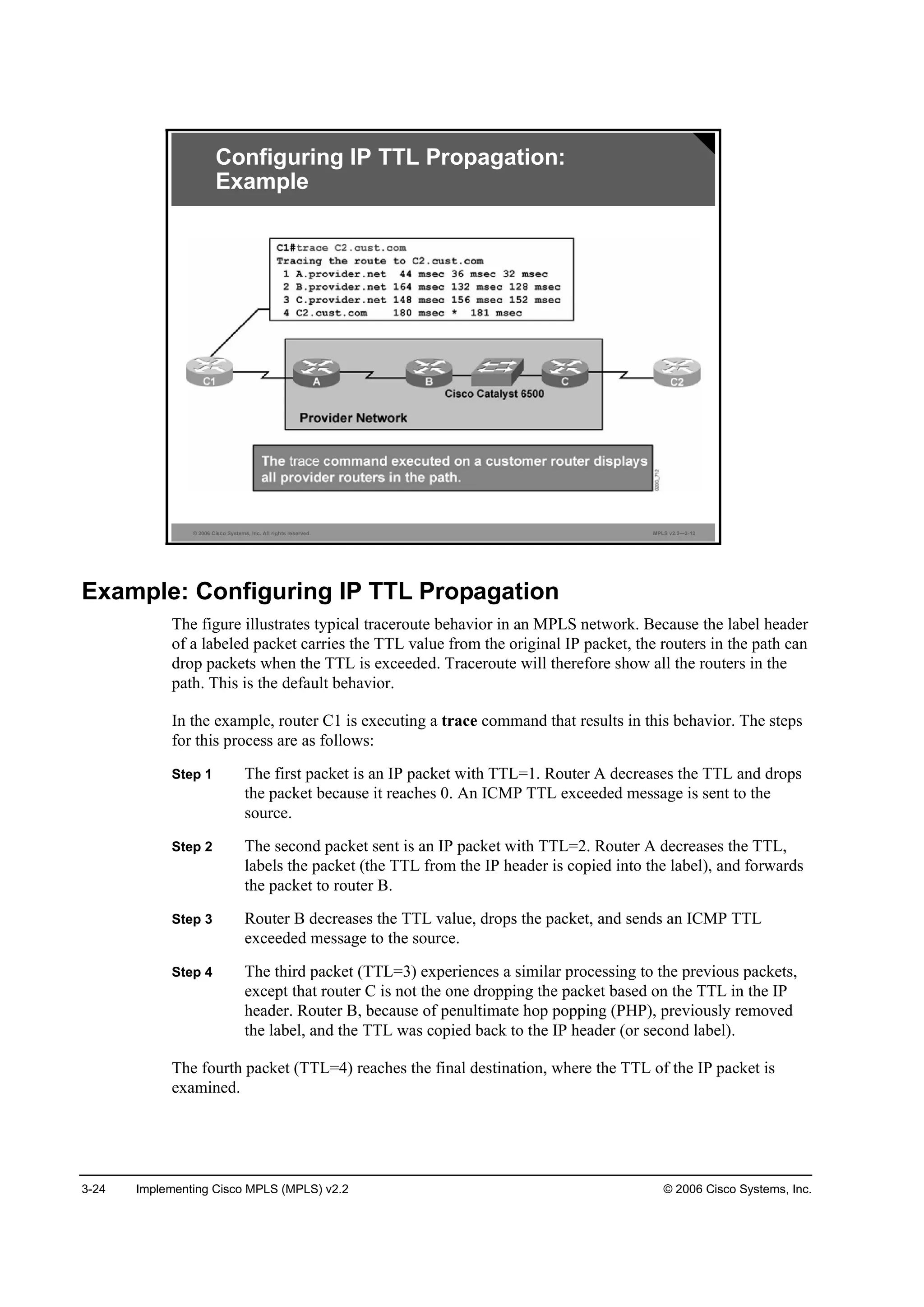 3-24 Implementing Cisco MPLS (MPLS) v2.2 © 2006 Cisco Systems, Inc.
© 2006 Cisco Systems, Inc. All rights reserved. MPLS v2.2—3-12
Configuring IP TTL Propagation:
Example
Example: Configuring IP TTL Propagation
The figure illustrates typical traceroute behavior in an MPLS network. Because the label header
of a labeled packet carries the TTL value from the original IP packet, the routers in the path can
drop packets when the TTL is exceeded. Traceroute will therefore show all the routers in the
path. This is the default behavior.
In the example, router C1 is executing a trace command that results in this behavior. The steps
for this process are as follows:
Step 1 The first packet is an IP packet with TTL=1. Router A decreases the TTL and drops
the packet because it reaches 0. An ICMP TTL exceeded message is sent to the
source.
Step 2 The second packet sent is an IP packet with TTL=2. Router A decreases the TTL,
labels the packet (the TTL from the IP header is copied into the label), and forwards
the packet to router B.
Step 3 Router B decreases the TTL value, drops the packet, and sends an ICMP TTL
exceeded message to the source.
Step 4 The third packet (TTL=3) experiences a similar processing to the previous packets,
except that router C is not the one dropping the packet based on the TTL in the IP
header. Router B, because of penultimate hop popping (PHP), previously removed
the label, and the TTL was copied back to the IP header (or second label).
The fourth packet (TTL=4) reaches the final destination, where the TTL of the IP packet is
examined.
 