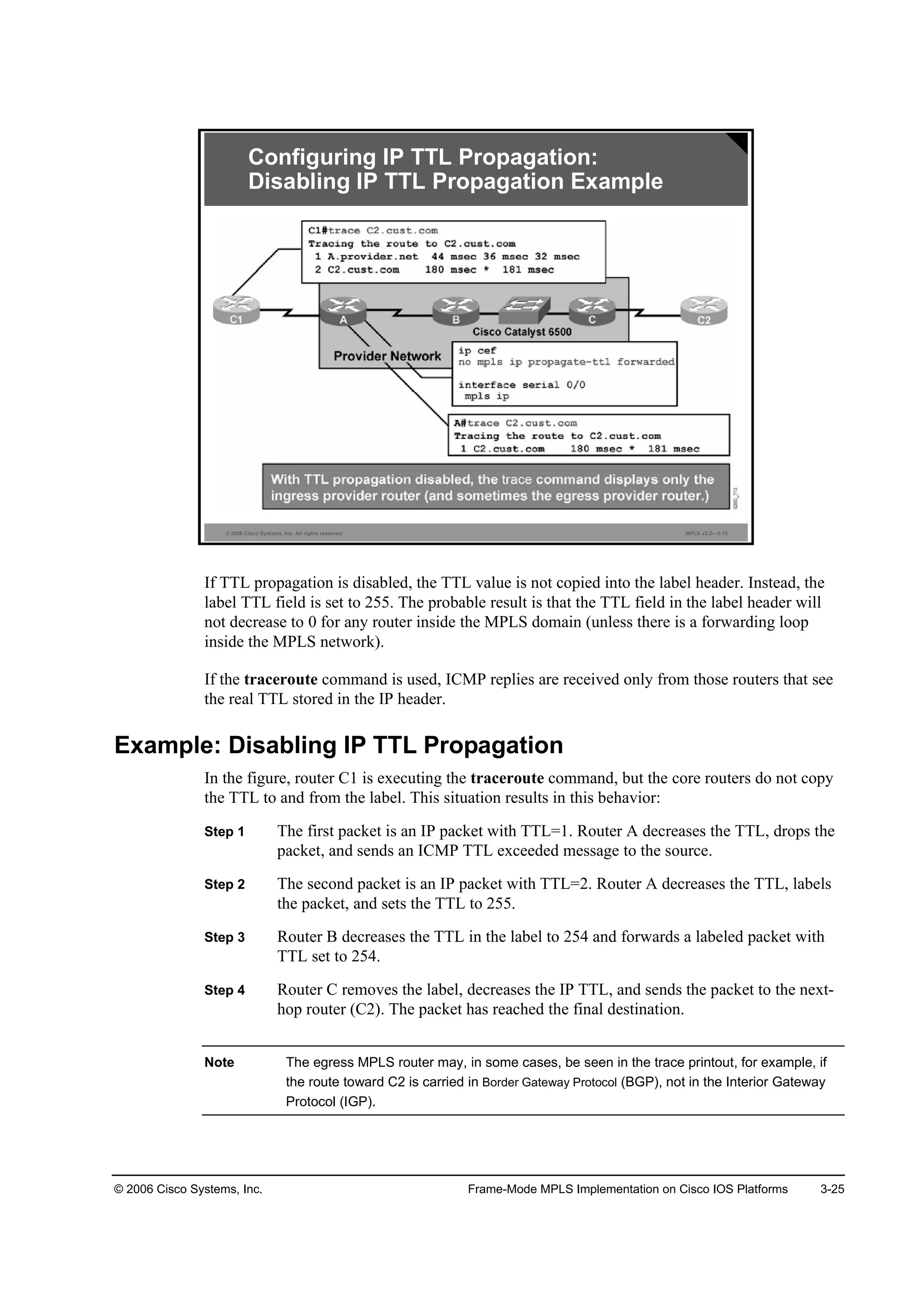 © 2006 Cisco Systems, Inc. Frame-Mode MPLS Implementation on Cisco IOS Platforms 3-25
© 2006 Cisco Systems, Inc. All rights reserved. MPLS v2.2—3-13
Configuring IP TTL Propagation:
Disabling IP TTL Propagation Example
If TTL propagation is disabled, the TTL value is not copied into the label header. Instead, the
label TTL field is set to 255. The probable result is that the TTL field in the label header will
not decrease to 0 for any router inside the MPLS domain (unless there is a forwarding loop
inside the MPLS network).
If the traceroute command is used, ICMP replies are received only from those routers that see
the real TTL stored in the IP header.
Example: Disabling IP TTL Propagation
In the figure, router C1 is executing the traceroute command, but the core routers do not copy
the TTL to and from the label. This situation results in this behavior:
Step 1 The first packet is an IP packet with TTL=1. Router A decreases the TTL, drops the
packet, and sends an ICMP TTL exceeded message to the source.
Step 2 The second packet is an IP packet with TTL=2. Router A decreases the TTL, labels
the packet, and sets the TTL to 255.
Step 3 Router B decreases the TTL in the label to 254 and forwards a labeled packet with
TTL set to 254.
Step 4 Router C removes the label, decreases the IP TTL, and sends the packet to the next-
hop router (C2). The packet has reached the final destination.
Note The egress MPLS router may, in some cases, be seen in the trace printout, for example, if
the route toward C2 is carried in Border Gateway Protocol (BGP), not in the Interior Gateway
Protocol (IGP).
 