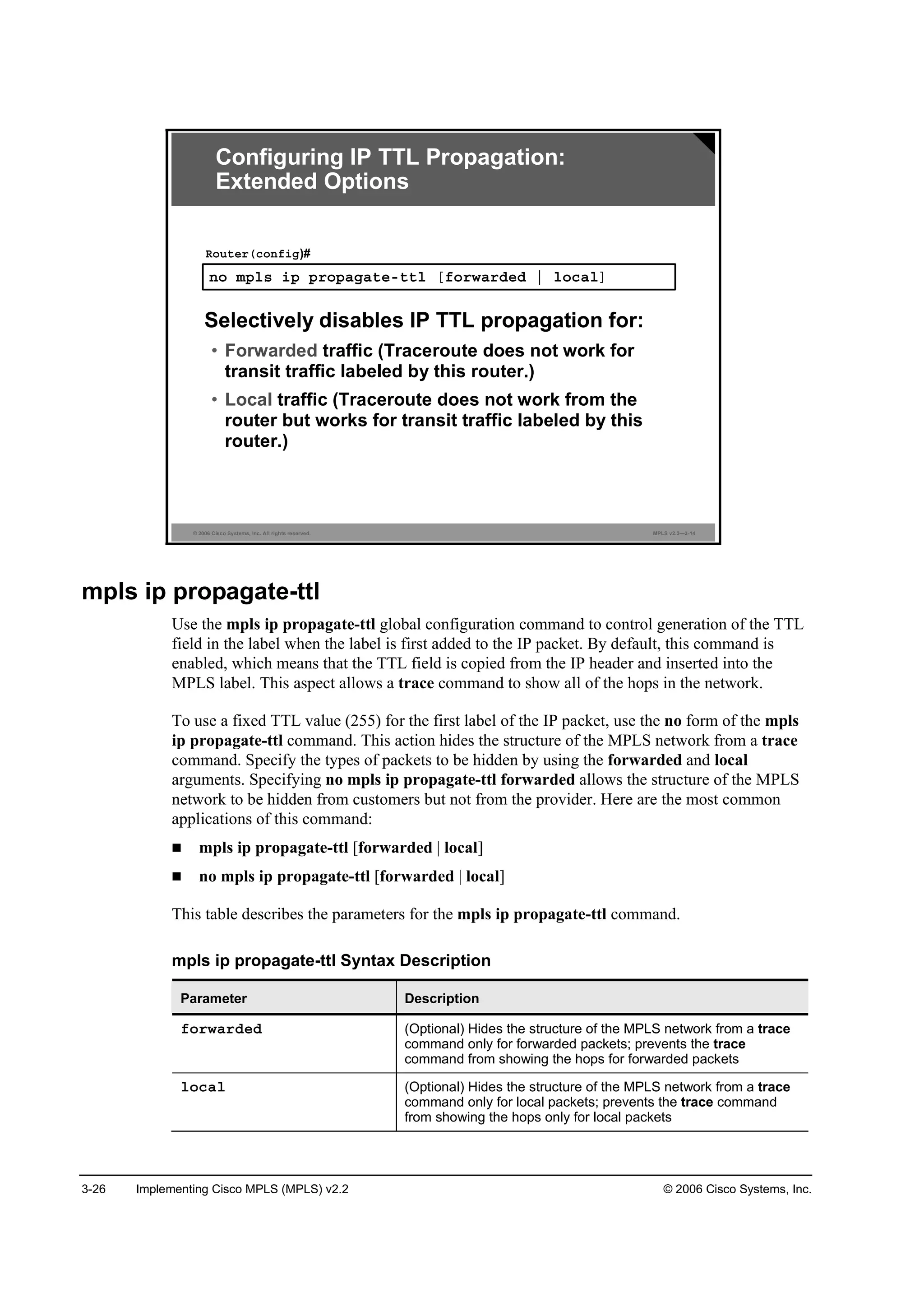 3-26 Implementing Cisco MPLS (MPLS) v2.2 © 2006 Cisco Systems, Inc.
© 2006 Cisco Systems, Inc. All rights reserved. MPLS v2.2—3-14
˛± ł°´­ ·° °®±°żąż¬»ó¬¬´ Ĺş±®©ż®Ľ»Ľ ¤ ´±˝ż´Ă
Î±«¬»®ř˝±˛ş·ą)#
Selectively disables IP TTL propagation for:
• Forwarded traffic (Traceroute does not work for
transit traffic labeled by this router.)
• Local traffic (Traceroute does not work from the
router but works for transit traffic labeled by this
router.)
Configuring IP TTL Propagation:
Extended Options
mpls ip propagate-ttl
Use the mpls ip propagate-ttl global configuration command to control generation of the TTL
field in the label when the label is first added to the IP packet. By default, this command is
enabled, which means that the TTL field is copied from the IP header and inserted into the
MPLS label. This aspect allows a trace command to show all of the hops in the network.
To use a fixed TTL value (255) for the first label of the IP packet, use the no form of the mpls
ip propagate-ttl command. This action hides the structure of the MPLS network from a trace
command. Specify the types of packets to be hidden by using the forwarded and local
arguments. Specifying no mpls ip propagate-ttl forwarded allows the structure of the MPLS
network to be hidden from customers but not from the provider. Here are the most common
applications of this command:
mpls ip propagate-ttl [forwarded | local]
no mpls ip propagate-ttl [forwarded | local]
This table describes the parameters for the mpls ip propagate-ttl command.
mpls ip propagate-ttl Syntax Description
Parameter Description
ş±®©ż®Ľ»Ľ (Optional) Hides the structure of the MPLS network from a trace
command only for forwarded packets; prevents the trace
command from showing the hops for forwarded packets
´±˝ż´ (Optional) Hides the structure of the MPLS network from a trace
command only for local packets; prevents the trace command
from showing the hops only for local packets
 
