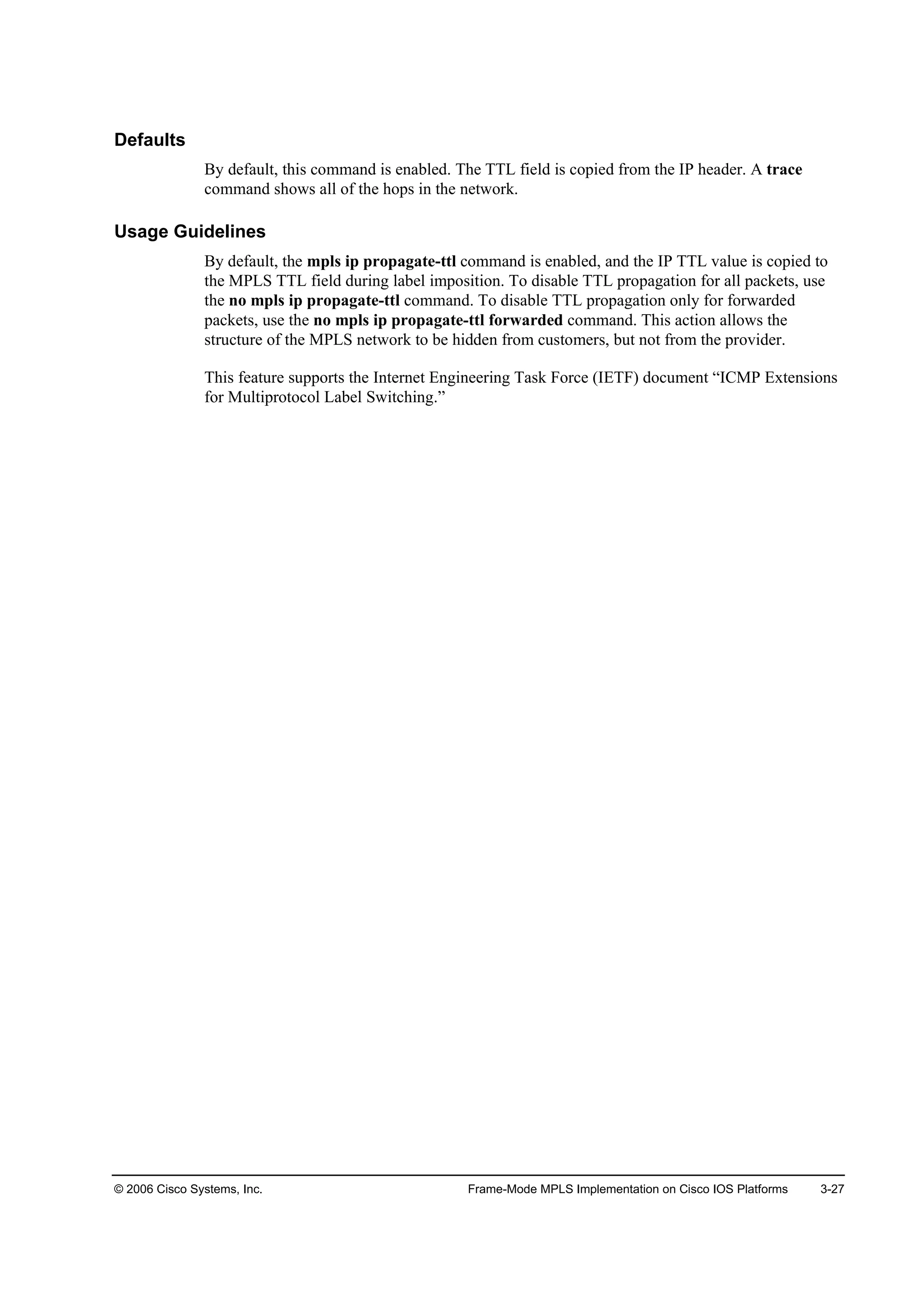 © 2006 Cisco Systems, Inc. Frame-Mode MPLS Implementation on Cisco IOS Platforms 3-27
Defaults
By default, this command is enabled. The TTL field is copied from the IP header. A trace
command shows all of the hops in the network.
Usage Guidelines
By default, the mpls ip propagate-ttl command is enabled, and the IP TTL value is copied to
the MPLS TTL field during label imposition. To disable TTL propagation for all packets, use
the no mpls ip propagate-ttl command. To disable TTL propagation only for forwarded
packets, use the no mpls ip propagate-ttl forwarded command. This action allows the
structure of the MPLS network to be hidden from customers, but not from the provider.
This feature supports the Internet Engineering Task Force (IETF) document “ICMP Extensions
for Multiprotocol Label Switching.”
 