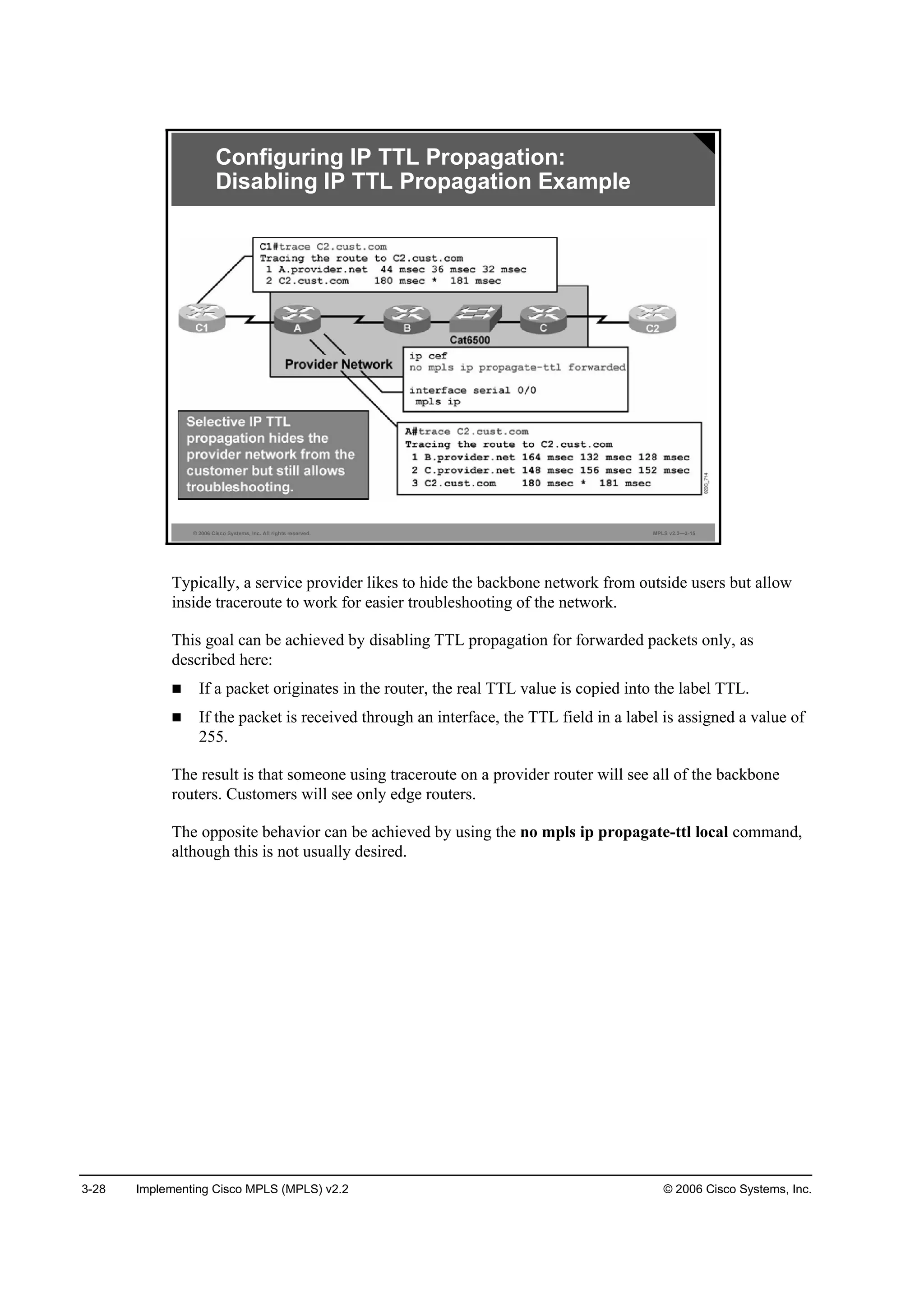 3-28 Implementing Cisco MPLS (MPLS) v2.2 © 2006 Cisco Systems, Inc.
© 2006 Cisco Systems, Inc. All rights reserved. MPLS v2.2—3-15
Configuring IP TTL Propagation:
Disabling IP TTL Propagation Example
Typically, a service provider likes to hide the backbone network from outside users but allow
inside traceroute to work for easier troubleshooting of the network.
This goal can be achieved by disabling TTL propagation for forwarded packets only, as
described here:
If a packet originates in the router, the real TTL value is copied into the label TTL.
If the packet is received through an interface, the TTL field in a label is assigned a value of
255.
The result is that someone using traceroute on a provider router will see all of the backbone
routers. Customers will see only edge routers.
The opposite behavior can be achieved by using the no mpls ip propagate-ttl local command,
although this is not usually desired.
 