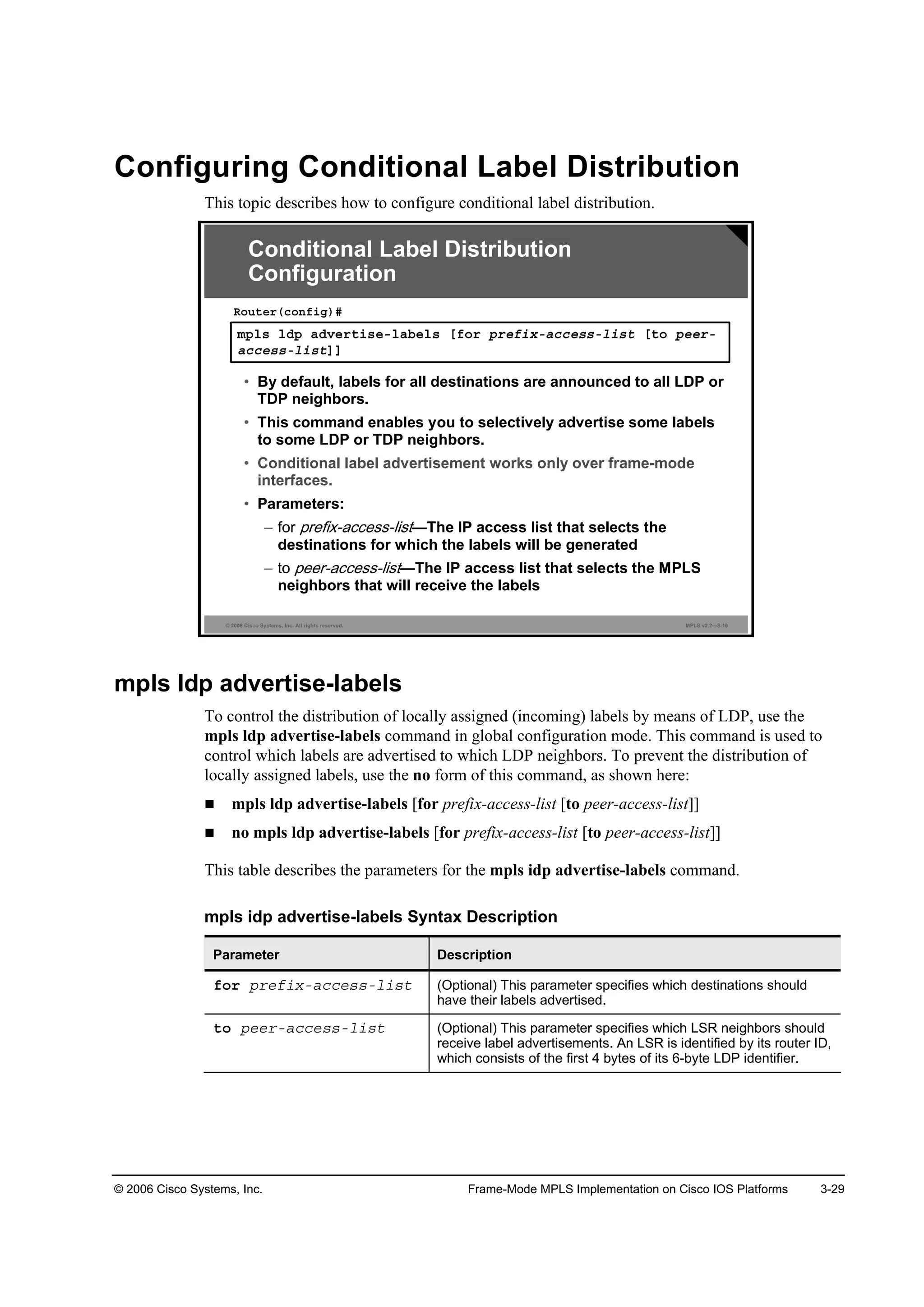 © 2006 Cisco Systems, Inc. Frame-Mode MPLS Implementation on Cisco IOS Platforms 3-29
Configuring Conditional Label Distribution
This topic describes how to configure conditional label distribution.
© 2006 Cisco Systems, Inc. All rights reserved. MPLS v2.2—3-16
ł°´­ ´Ľ° żĽŞ»®¬·­»ó´żľ»´­ Ĺş±® °®»ş·¨óż˝˝»­­ó´·­¬ Ĺ¬± °»»®ó
ż˝˝»­­ó´·­¬ĂĂ
Î±«¬»®ř˝±˛ş·ą÷ý
• By default, labels for all destinations are announced to all LDP or
TDP neighbors.
• This command enables you to selectively advertise some labels
to some LDP or TDP neighbors.
• Conditional label advertisement works only over frame-mode
interfaces.
• Parameters:
– for —The IP access list that selects the
destinations for which the labels will be generated
– to —The IP access list that selects the MPLS
neighbors that will receive the labels
Conditional Label Distribution
Configuration
mpls ldp advertise-labels
To control the distribution of locally assigned (incoming) labels by means of LDP, use the
mpls ldp advertise-labels command in global configuration mode. This command is used to
control which labels are advertised to which LDP neighbors. To prevent the distribution of
locally assigned labels, use the no form of this command, as shown here:
mpls ldp advertise-labels [for prefix-access-list [to peer-access-list]]
no mpls ldp advertise-labels [for prefix-access-list [to peer-access-list]]
This table describes the parameters for the mpls idp advertise-labels command.
mpls idp advertise-labels Syntax Description
Parameter Description
ş±® °®»ş·¨óż˝˝»­­ó´·­¬ (Optional) This parameter specifies which destinations should
have their labels advertised.
¬± °»»®óż˝˝»­­ó´·­¬ (Optional) This parameter specifies which LSR neighbors should
receive label advertisements. An LSR is identified by its router ID,
which consists of the first 4 bytes of its 6-byte LDP identifier.
 