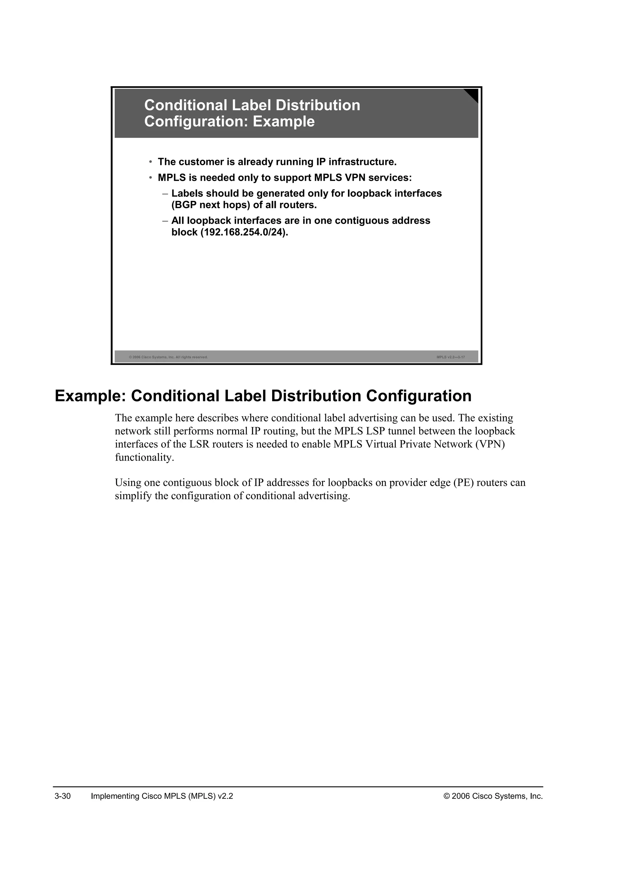 3-30 Implementing Cisco MPLS (MPLS) v2.2 © 2006 Cisco Systems, Inc.
© 2006 Cisco Systems, Inc. All rights reserved. MPLS v2.2—3-17
• The customer is already running IP infrastructure.
• MPLS is needed only to support MPLS VPN services:
– Labels should be generated only for loopback interfaces
(BGP next hops) of all routers.
– All loopback interfaces are in one contiguous address
block (192.168.254.0/24).
Conditional Label Distribution
Configuration: Example
Example: Conditional Label Distribution Configuration
The example here describes where conditional label advertising can be used. The existing
network still performs normal IP routing, but the MPLS LSP tunnel between the loopback
interfaces of the LSR routers is needed to enable MPLS Virtual Private Network (VPN)
functionality.
Using one contiguous block of IP addresses for loopbacks on provider edge (PE) routers can
simplify the configuration of conditional advertising.
 