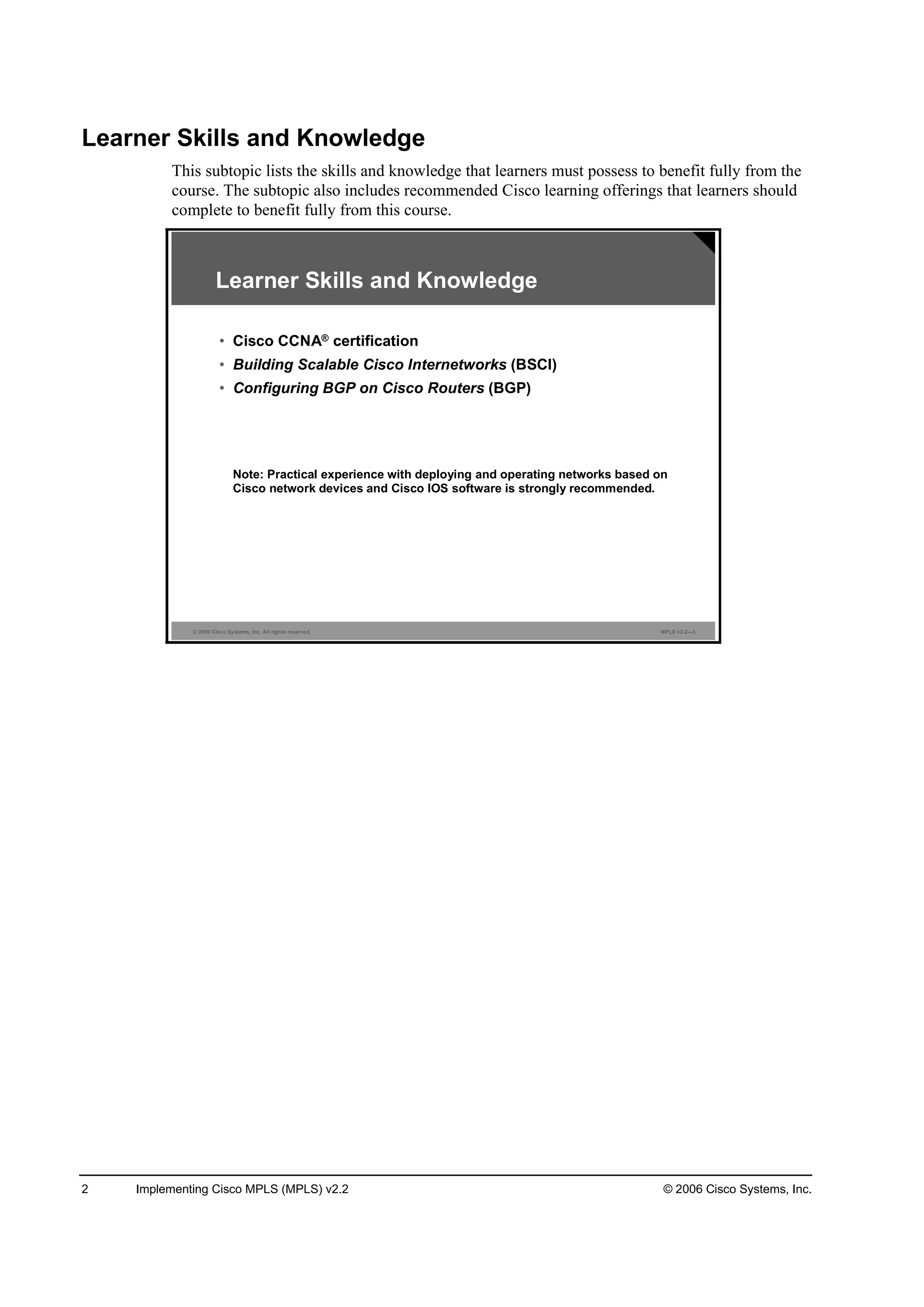 2 Implementing Cisco MPLS (MPLS) v2.2 © 2006 Cisco Systems, Inc.
Learner Skills and Knowledge
This subtopic lists the skills and knowledge that learners must possess to benefit fully from the
course. The subtopic also includes recommended Cisco learning offerings that learners should
complete to benefit fully from this course.
© 2006 Cisco Systems, Inc. All rights reserved. MPLS v2.2—3
Learner Skills and Knowledge
• Cisco CCNA® certification
• Building Scalable Cisco Internetworks (BSCI)
• Configuring BGP on Cisco Routers (BGP)
Note: Practical experience with deploying and operating networks based on
Cisco network devices and Cisco IOS software is strongly recommended.
 