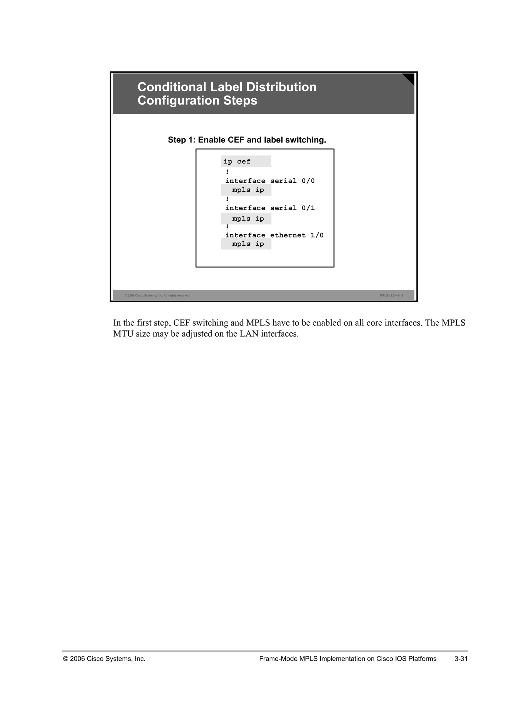 © 2006 Cisco Systems, Inc. Frame-Mode MPLS Implementation on Cisco IOS Platforms 3-31
© 2006 Cisco Systems, Inc. All rights reserved. MPLS v2.2—3-18
·° ˝»ş
˙
·˛¬»®şż˝» ­»®·ż´ đńđ
ł°´­ ·°
˙
·˛¬»®şż˝» ­»®·ż´ đńď
ł°´­ ·°
˙
·˛¬»®şż˝» »¬¸»®˛»¬ ďńđ
ł°´­ ·°
Conditional Label Distribution
Configuration Steps
Step 1: Enable CEF and label switching.
·° ˝»ş
ł°´­ ·°
ł°´­ ·°
ł°´­ ·°
In the first step, CEF switching and MPLS have to be enabled on all core interfaces. The MPLS
MTU size may be adjusted on the LAN interfaces.
 