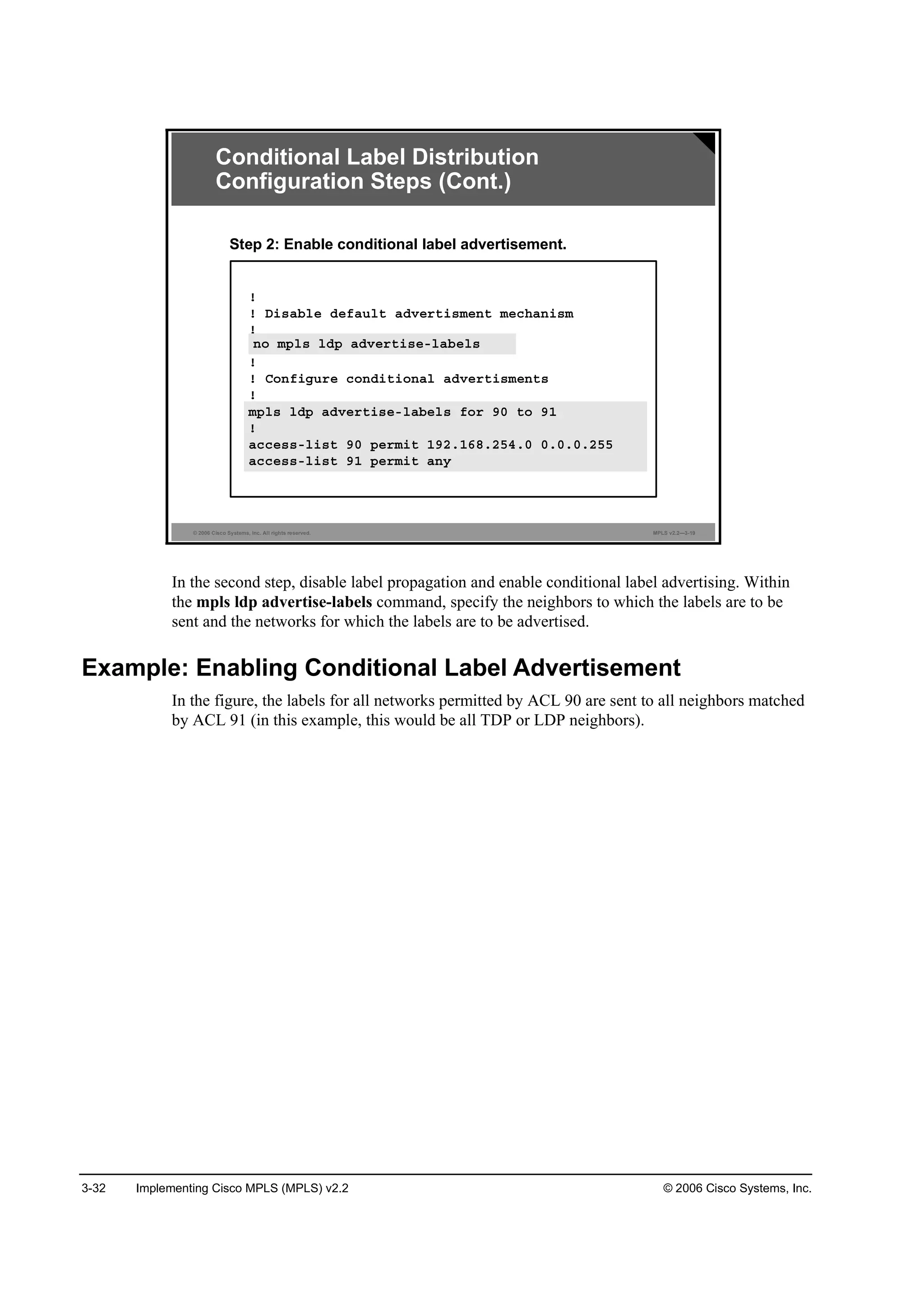 3-32 Implementing Cisco MPLS (MPLS) v2.2 © 2006 Cisco Systems, Inc.
© 2006 Cisco Systems, Inc. All rights reserved. MPLS v2.2—3-19
Conditional Label Distribution
Configuration Steps (Cont.)
Step 2: Enable conditional label advertisement.
˙
˙ Ü·­żľ´» Ľ»şż«´¬ żĽŞ»®¬·­ł»˛¬ ł»˝¸ż˛·­ł
˙
˛± ł°´­ ´Ľ° żĽŞ»®¬·­»ó´żľ»´­
˙
˙ Ý±˛ş·ą«®» ˝±˛Ľ·¬·±˛ż´ żĽŞ»®¬·­ł»˛¬­
˙
ł°´­ ´Ľ° żĽŞ»®¬·­»ó´żľ»´­ ş±® çđ ¬± çď
˙
ż˝˝»­­ó´·­¬ çđ °»®ł·¬ ·° ďçîňďęčňîëěňđ đňđňđňîëë
ż˝˝»­­ó´·­¬ çď °»®ł·¬ ·° ż˛§
˛± ł°´­ ´Ľ° żĽŞ»®¬·­»ó´żľ»´­
ł°´­ ´Ľ° żĽŞ»®¬·­»ó´żľ»´­ ş±® çđ ¬± çď
˙
ż˝˝»­­ó´·­¬ çđ °»®ł·¬ ďçîňďęčňîëěňđ đňđňđňîëë
ż˝˝»­­ó´·­¬ çď °»®ł·¬ ż˛§
In the second step, disable label propagation and enable conditional label advertising. Within
the mpls ldp advertise-labels command, specify the neighbors to which the labels are to be
sent and the networks for which the labels are to be advertised.
Example: Enabling Conditional Label Advertisement
In the figure, the labels for all networks permitted by ACL 90 are sent to all neighbors matched
by ACL 91 (in this example, this would be all TDP or LDP neighbors).
 
