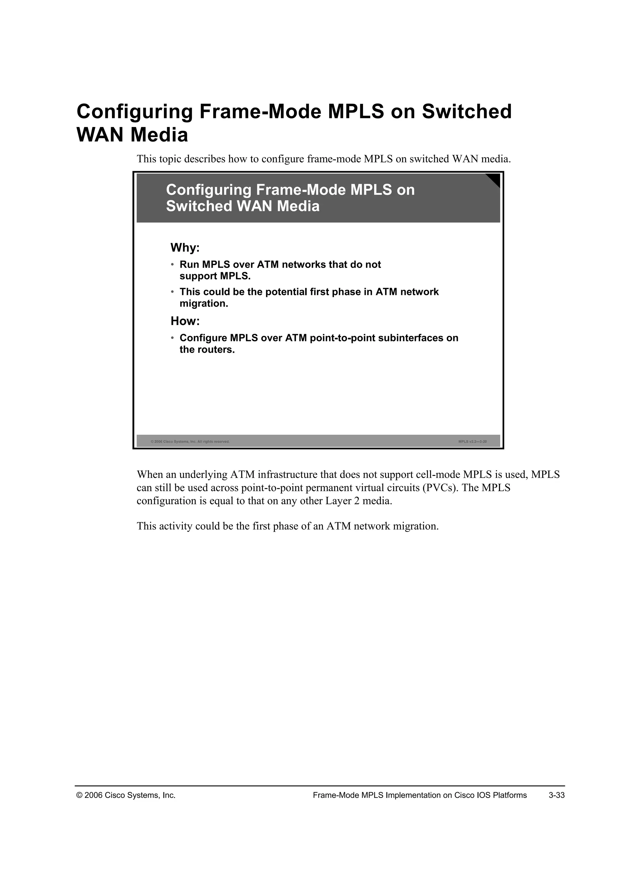 © 2006 Cisco Systems, Inc. Frame-Mode MPLS Implementation on Cisco IOS Platforms 3-33
Configuring Frame-Mode MPLS on Switched
WAN Media
This topic describes how to configure frame-mode MPLS on switched WAN media.
© 2006 Cisco Systems, Inc. All rights reserved. MPLS v2.2—3-20
Configuring Frame-Mode MPLS on
Switched WAN Media
Why:
• Run MPLS over ATM networks that do not
support MPLS.
• This could be the potential first phase in ATM network
migration.
How:
• Configure MPLS over ATM point-to-point subinterfaces on
the routers.
When an underlying ATM infrastructure that does not support cell-mode MPLS is used, MPLS
can still be used across point-to-point permanent virtual circuits (PVCs). The MPLS
configuration is equal to that on any other Layer 2 media.
This activity could be the first phase of an ATM network migration.
 