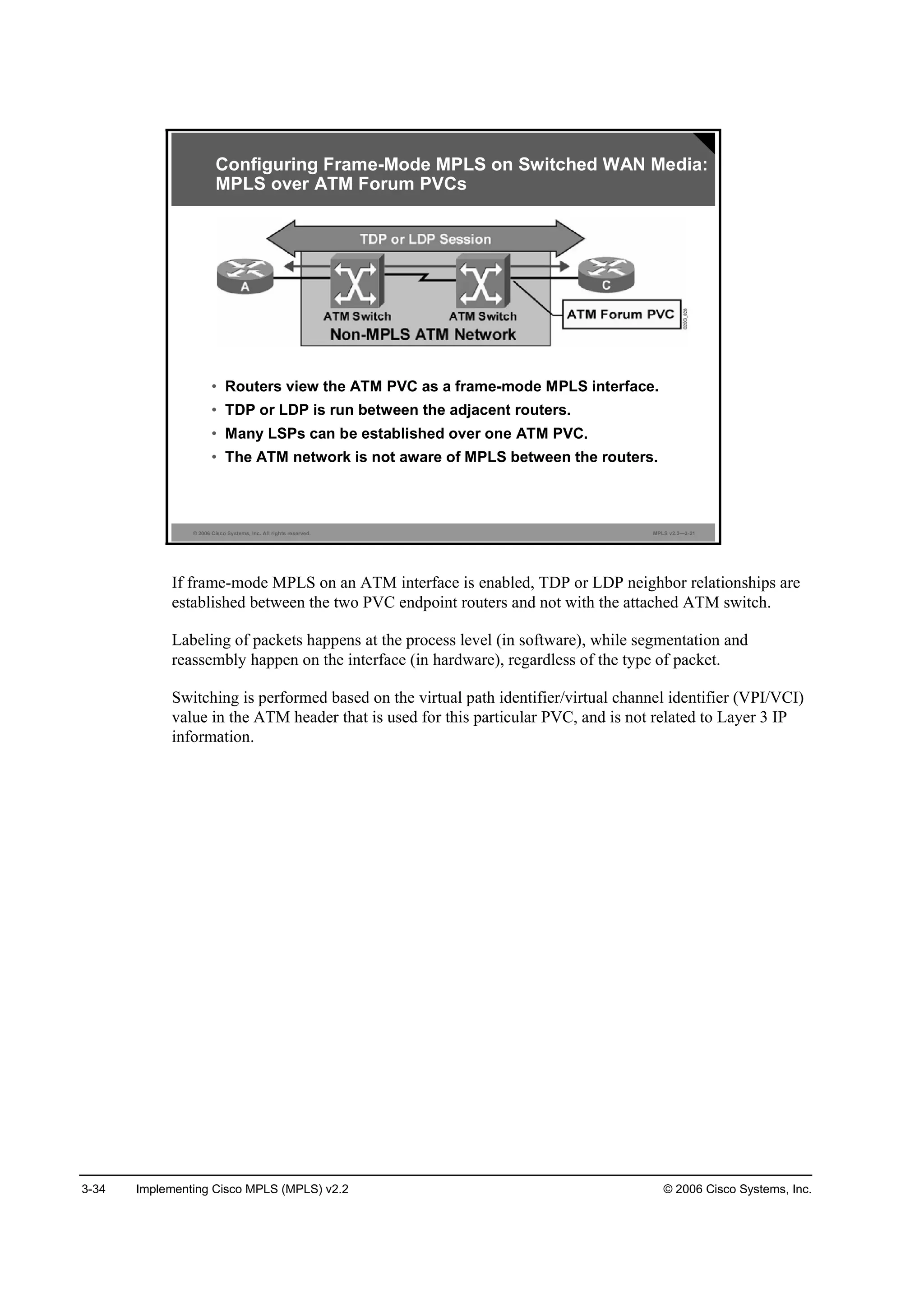 3-34 Implementing Cisco MPLS (MPLS) v2.2 © 2006 Cisco Systems, Inc.
© 2006 Cisco Systems, Inc. All rights reserved. MPLS v2.2—3-21
• Routers view the ATM PVC as a frame-mode MPLS interface.
• TDP or LDP is run between the adjacent routers.
• Many LSPs can be established over one ATM PVC.
• The ATM network is not aware of MPLS between the routers.
Configuring Frame-Mode MPLS on Switched WAN Media:
MPLS over ATM Forum PVCs
If frame-mode MPLS on an ATM interface is enabled, TDP or LDP neighbor relationships are
established between the two PVC endpoint routers and not with the attached ATM switch.
Labeling of packets happens at the process level (in software), while segmentation and
reassembly happen on the interface (in hardware), regardless of the type of packet.
Switching is performed based on the virtual path identifier/virtual channel identifier (VPI/VCI)
value in the ATM header that is used for this particular PVC, and is not related to Layer 3 IP
information.
 