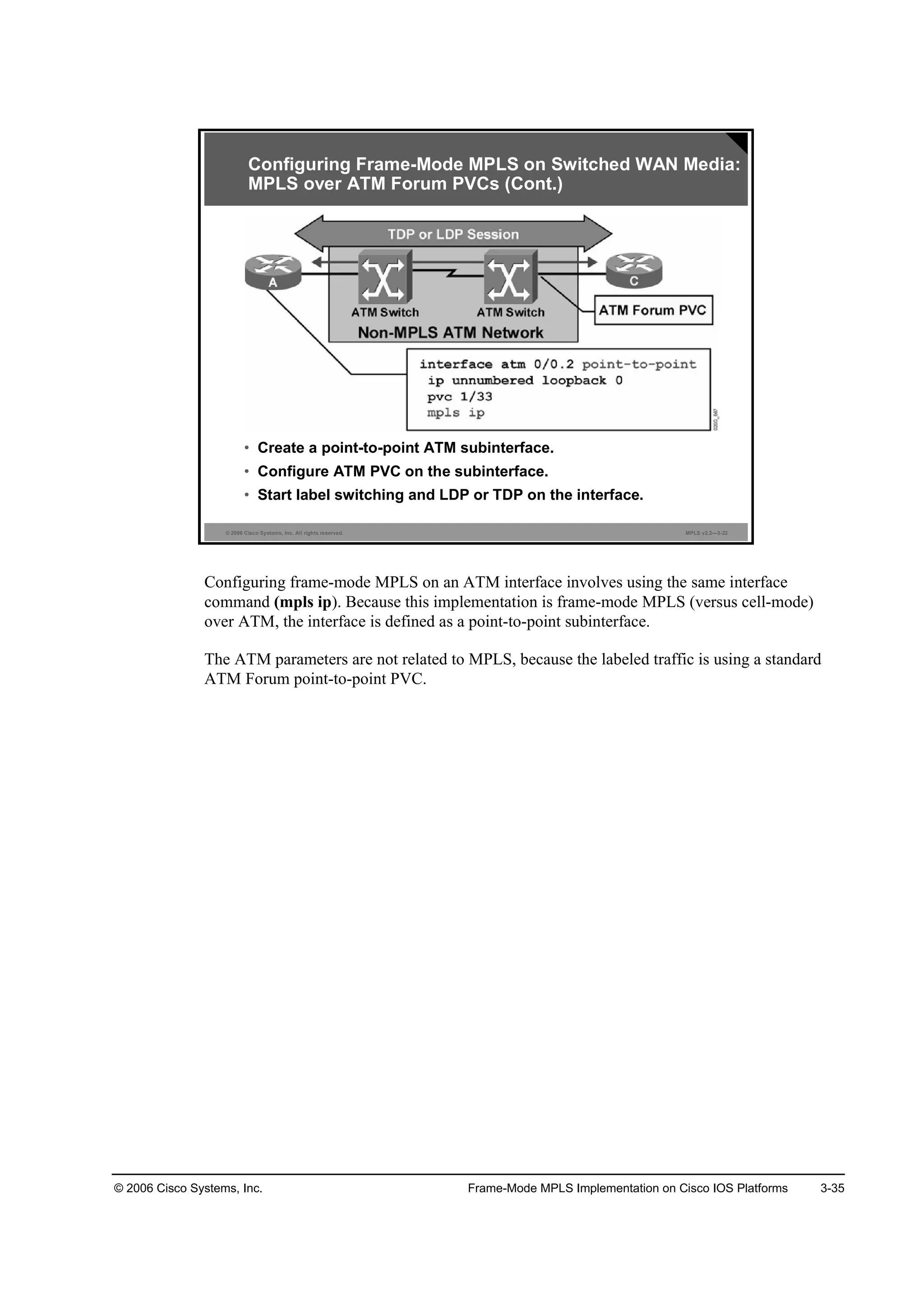 © 2006 Cisco Systems, Inc. Frame-Mode MPLS Implementation on Cisco IOS Platforms 3-35
© 2006 Cisco Systems, Inc. All rights reserved. MPLS v2.2—3-22
• Create a point-to-point ATM subinterface.
• Configure ATM PVC on the subinterface.
• Start label switching and LDP or TDP on the interface.
Configuring Frame-Mode MPLS on Switched WAN Media:
MPLS over ATM Forum PVCs (Cont.)
Configuring frame-mode MPLS on an ATM interface involves using the same interface
command (mpls ip). Because this implementation is frame-mode MPLS (versus cell-mode)
over ATM, the interface is defined as a point-to-point subinterface.
The ATM parameters are not related to MPLS, because the labeled traffic is using a standard
ATM Forum point-to-point PVC.
 