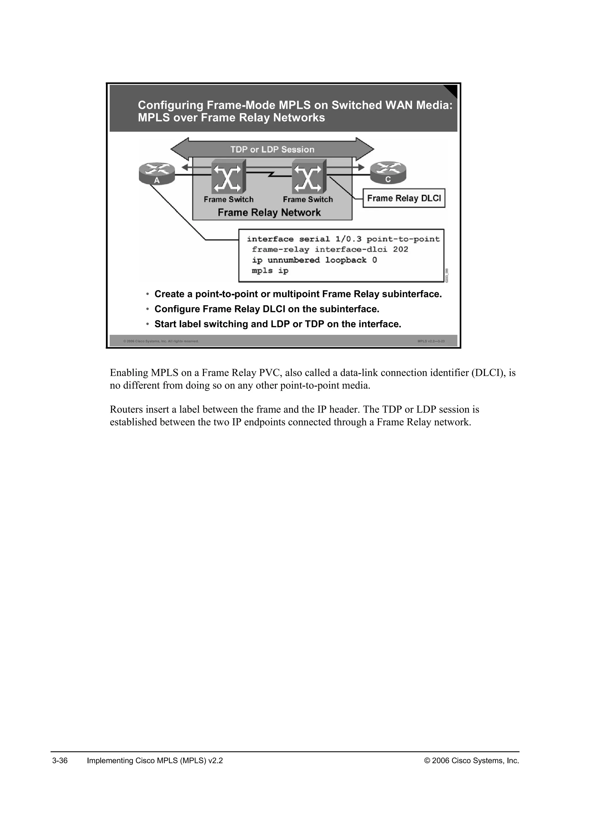 3-36 Implementing Cisco MPLS (MPLS) v2.2 © 2006 Cisco Systems, Inc.
© 2006 Cisco Systems, Inc. All rights reserved. MPLS v2.2—3-23
• Create a point-to-point or multipoint Frame Relay subinterface.
• Configure Frame Relay DLCI on the subinterface.
• Start label switching and LDP or TDP on the interface.
Configuring Frame-Mode MPLS on Switched WAN Media:
MPLS over Frame Relay Networks
Enabling MPLS on a Frame Relay PVC, also called a data-link connection identifier (DLCI), is
no different from doing so on any other point-to-point media.
Routers insert a label between the frame and the IP header. The TDP or LDP session is
established between the two IP endpoints connected through a Frame Relay network.
 
