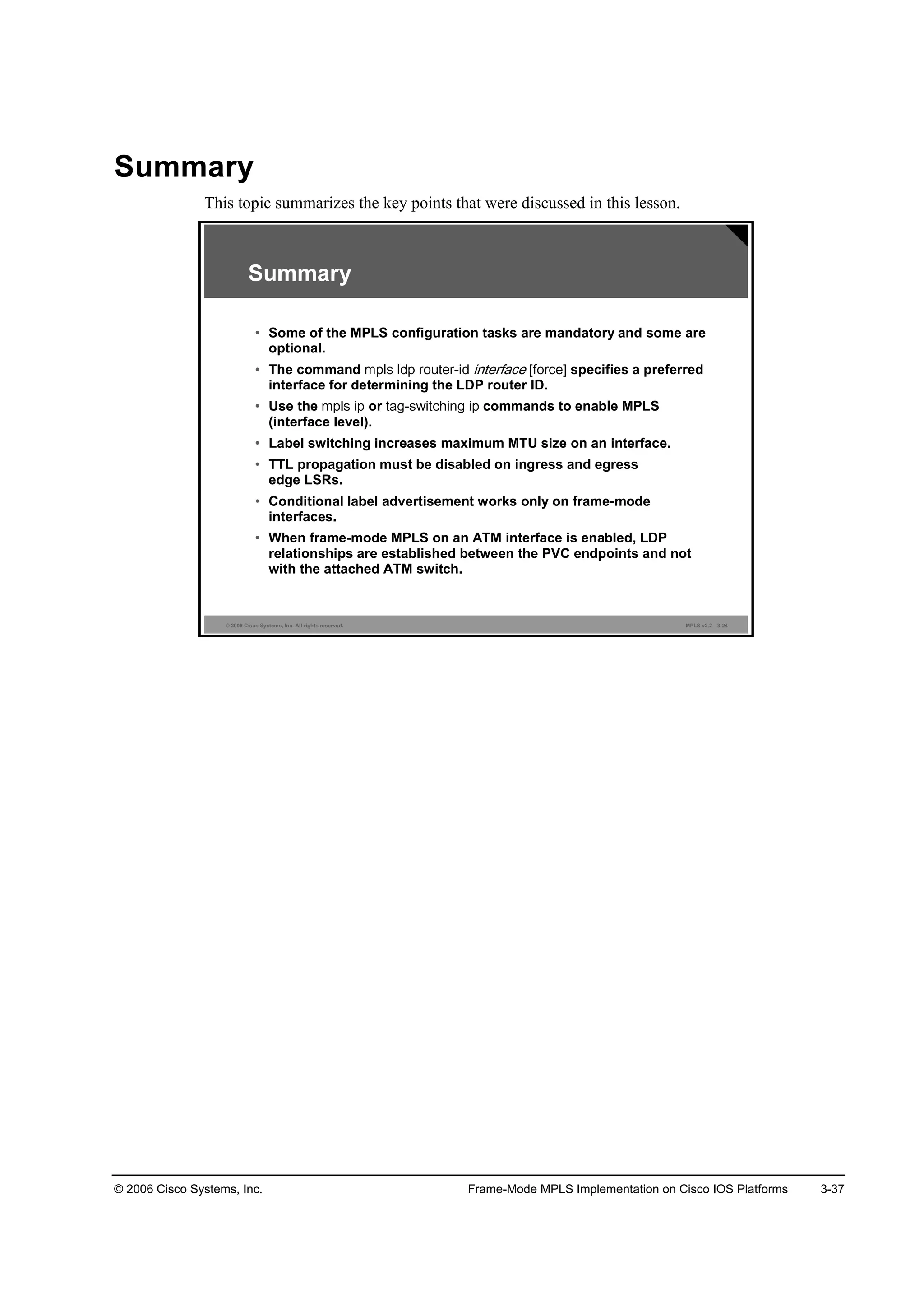 © 2006 Cisco Systems, Inc. Frame-Mode MPLS Implementation on Cisco IOS Platforms 3-37
Summary
This topic summarizes the key points that were discussed in this lesson.
© 2006 Cisco Systems, Inc. All rights reserved. MPLS v2.2—3-24
Summary
• Some of the MPLS configuration tasks are mandatory and some are
optional.
• The command specifies a preferred
interface for determining the LDP router ID.
• Use the or commands to enable MPLS
(interface level).
• Label switching increases maximum MTU size on an interface.
• TTL propagation must be disabled on ingress and egress
edge LSRs.
• Conditional label advertisement works only on frame-mode
interfaces.
• When frame-mode MPLS on an ATM interface is enabled, LDP
relationships are established between the PVC endpoints and not
with the attached ATM switch.
 