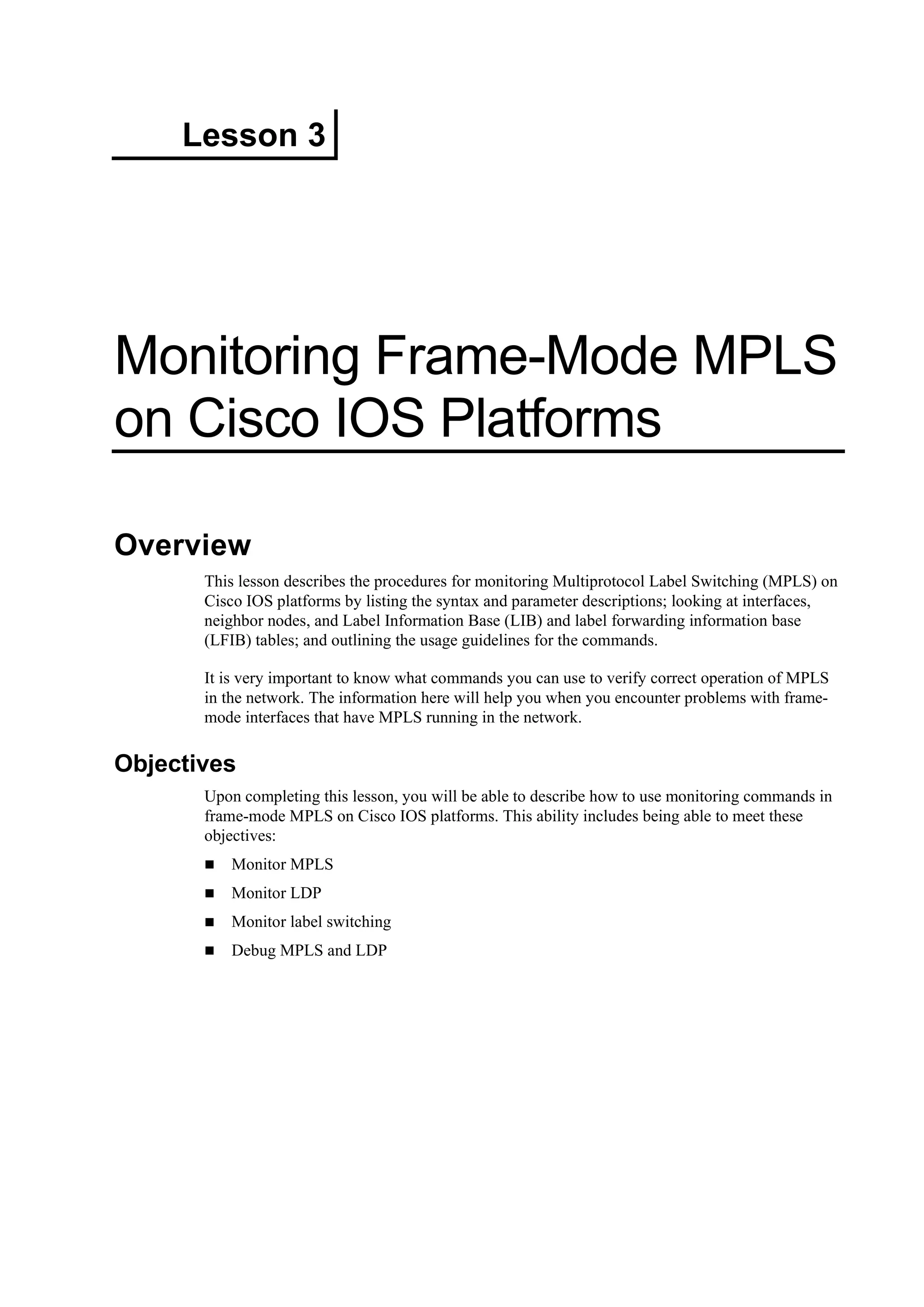 Lesson 3
Monitoring Frame-Mode MPLS
on Cisco IOS Platforms
Overview
This lesson describes the procedures for monitoring Multiprotocol Label Switching (MPLS) on
Cisco IOS platforms by listing the syntax and parameter descriptions; looking at interfaces,
neighbor nodes, and Label Information Base (LIB) and label forwarding information base
(LFIB) tables; and outlining the usage guidelines for the commands.
It is very important to know what commands you can use to verify correct operation of MPLS
in the network. The information here will help you when you encounter problems with frame-
mode interfaces that have MPLS running in the network.
Objectives
Upon completing this lesson, you will be able to describe how to use monitoring commands in
frame-mode MPLS on Cisco IOS platforms. This ability includes being able to meet these
objectives:
Monitor MPLS
Monitor LDP
Monitor label switching
Debug MPLS and LDP
 