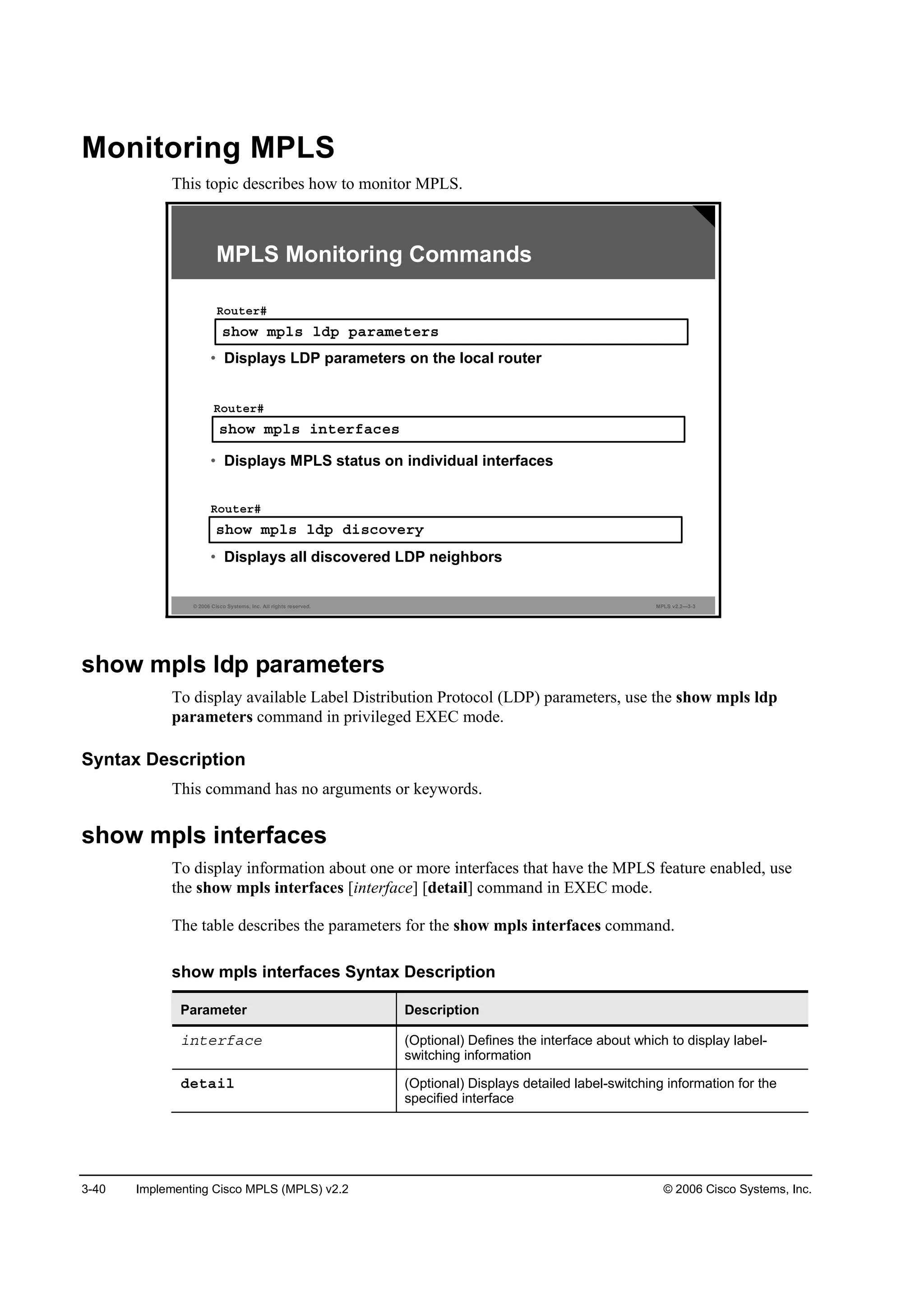 3-40 Implementing Cisco MPLS (MPLS) v2.2 © 2006 Cisco Systems, Inc.
Monitoring MPLS
This topic describes how to monitor MPLS.
© 2006 Cisco Systems, Inc. All rights reserved. MPLS v2.2—3-3
­¸±© ł°´­ ´Ľ° °ż®żł»¬»®­
Î±«¬»®ý
• Displays LDP parameters on the local router
MPLS Monitoring Commands
­¸±© ł°´­ ·˛¬»®şż˝»­
Î±«¬»®ý
• Displays MPLS status on individual interfaces
­¸±© ł°´­ ´Ľ° Ľ·­˝±Ş»®§
Î±«¬»®ý
• Displays all discovered LDP neighbors
show mpls ldp parameters
To display available Label Distribution Protocol (LDP) parameters, use the show mpls ldp
parameters command in privileged EXEC mode.
Syntax Description
This command has no arguments or keywords.
show mpls interfaces
To display information about one or more interfaces that have the MPLS feature enabled, use
the show mpls interfaces [interface] [detail] command in EXEC mode.
The table describes the parameters for the show mpls interfaces command.
show mpls interfaces Syntax Description
Parameter Description
·˛¬»®şż˝» (Optional) Defines the interface about which to display label-
switching information
Ľ»¬ż·´ (Optional) Displays detailed label-switching information for the
specified interface
 